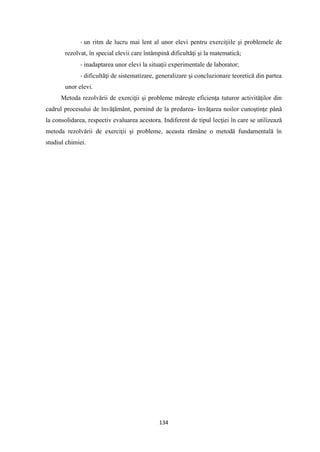 134
- un ritm de lucru mai lent al unor elevi pentru exerciţiile şi problemele de
rezolvat, în special elevii care întâmpină dificultăţi şi la matematică;
- inadaptarea unor elevi la situaţii experimentale de laborator;
- dificultăţi de sistematizare, generalizare şi concluzionare teoretică din partea
unor elevi.
Metoda rezolvării de exerciţii şi probleme măreşte eficienţa tuturor activităţilor din
cadrul procesului de învăţământ, pornind de la predarea- învăţarea noilor cunoştinţe până
la consolidarea, respectiv evaluarea acestora. Indiferent de tipul lecţiei în care se utilizează
metoda rezolvării de exerciţii şi probleme, aceasta rămâne o metodă fundamentală în
studiul chimiei.
 