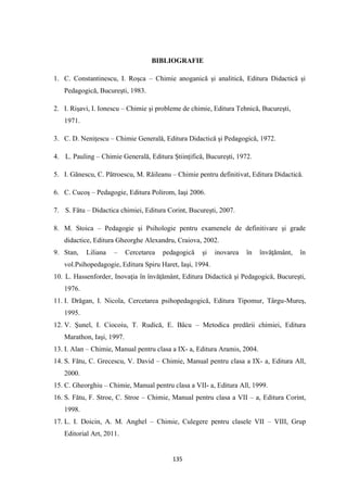 135
BIBLIOGRAFIE
1. C. Constantinescu, I. Roşca – Chimie anoganică şi analitică, Editura Didactică şi
Pedagogică, Bucureşti, 1983.
2. I. Rişavi, I. Ionescu – Chimie şi probleme de chimie, Editura Tehnică, Bucureşti,
1971.
3. C. D. Neniţescu – Chimie Generală, Editura Didactică şi Pedagogică, 1972.
4. L. Pauling – Chimie Generală, Editura Ştiinţifică, Bucureşti, 1972.
5. I. Gănescu, C. Pătroescu, M. Răileanu – Chimie pentru definitivat, Editura Didactică.
6. C. Cucoş – Pedagogie, Editura Polirom, Iaşi 2006.
7. S. Fătu – Didactica chimiei, Editura Corint, Bucureşti, 2007.
8. M. Stoica – Pedagogie şi Psihologie pentru examenele de definitivare şi grade
didactice, Editura Gheorghe Alexandru, Craiova, 2002.
9. Stan, Liliana – Cercetarea pedagogică şi inovarea în învăţământ, în
vol.Psihopedagogie, Editura Spiru Haret, Iaşi, 1994.
10. L. Hassenforder, Inovaţia în învăţământ, Editura Didactică şi Pedagogică, Bucureşti,
1976.
11. I. Drăgan, I. Nicola, Cercetarea psihopedagogică, Editura Tipomur, Târgu-Mureş,
1995.
12. V. Şunel, I. Ciocoiu, T. Rudică, E. Bâcu – Metodica predării chimiei, Editura
Marathon, Iaşi, 1997.
13. I. Alan – Chimie, Manual pentru clasa a IX- a, Editura Aramis, 2004.
14. S. Fătu, C. Grecescu, V. David – Chimie, Manual pentru clasa a IX- a, Editura All,
2000.
15. C. Gheorghiu – Chimie, Manual pentru clasa a VII- a, Editura All, 1999.
16. S. Fătu, F. Stroe, C. Stroe – Chimie, Manual pentru clasa a VII – a, Editura Corint,
1998.
17. L. I. Doicin, A. M. Anghel – Chimie, Culegere pentru clasele VII – VIII, Grup
Editorial Art, 2011.
 
