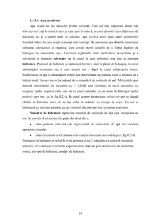 14
1.1.3.4. Apa ca solvent
Apa ocupă un loc deosebit printre solvenţi, fiind cel mai important dintre toţi
solvenţii utilizaţi în tehnică sau cei care apar în natură, aceasta datorită capacităţii mari de
dizolvare cât şi a puterii mari de ionizare. Apa dizolvă acizi, baze săruri (electroliţi)
formând soluţii în care aceşti compuşi sunt ionizaţi. De asemenea apa dizolvă numeroase
substanţe anorganice şi organice, care conţin atomi capabili de a forma legături de
hidrogen cu moleculele apei. Formarea legăturilor între moleculele solventului şi a
solvatului se numeşte solvatare iar în cazul în care solventul este apa se numeşte
hidratare. Procesul de hidratare se datorează formării unor legături de hidrogen, în cazul
substanţelor neionizate sau a unor atracţii ion – dipol în cazul substanţelor ionice.
Solubilitatea în apă a substanţelor ionice este determinate de puterea mare a acestora de a
hidrata ionii. Fiecare ion se înconjoară de o atmosferă de molecule de apă. Moleculele apei
datorită momentului lor dielectric (µ = 1,84D) sunt orientate, în cazul cationilor, cu
oxigenul (polul negativ) către ion, iar în cazul anionilor cu un atom de hidrogen (polul
pozitiv) spre ion, ca în fig.II.2.4). În cazul acestor interacţiuni solvat-solvent se degajă
călduri de hidratare mari, de acelaşi ordin de mărime cu energia de reţea. Un ion se
hidratează cu atât mai puternic cu cât volumul său este mai mic şi sarcina mai mare.
Numărul de hidratare reprezintă numărul de molecule de apă care înconjoară un
ion. Se consideră că acestea fac parte din două sfere:
• sfera primară (internă) este reprezentată de moleculele de apă din imediata
apropiere a ionului;
• sfera exterioară celei primare care conţine molecule mai slab legate (fig.II.2.4).
Numerele de hidratare se referă la sfera primară şi pot fi calculate cu ajutorul mecanicii
statistice, utilizându-se rezultatele experimentale obţinute prin determinări de mobilităţi
ionice, entropii de hidratare, entalpii de hidratare.
 