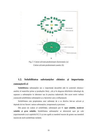 15
Fig. 2 Cation solvatat predominant electrostatic (a)
Cation solvatat predominant cuantic (b)
1.2. Solubilitatea substanţelor chimice şi importanţa
cunoaşterii ei
Solubilitatea substanţelor are o importanţă deosebită atât în controlul chimico-
analitic al materiilor prime şi produşilor finiţi , cât şi în alegerea diferiltelor tehnologii de
separare a substanţelor în laborator sau în practica industrială. Din acest motiv trebuie
cunoscută solubilitatea substanţelor şi a factorilor care o influenţează.
Solubilitatea este proprietatea unei substanţe de a se dizolva într-un solvent şi
depinde de trei factori: natura substanţelor, temperatură şi presiune.
Din punct de vedere al solubilităţii, substanţele pot fi: uşor solubile, moderat
solubile şi greu solubile. Solubilitatea substanţelor se determină uşor pe cale
experimentală (vezi capitolul II.2.1) şi este egală cu numărul maxim de grame sau numărul
maxim de moli (solubilitate molară).
 