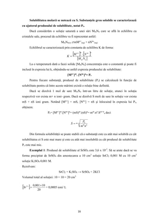 16
Solubilitatea molară se notează cu S. Substanţele greu solubile se caracterizează
cu ajutorul produsului de solubilitate, notat Ps.
Dacă considerăm o soluţie saturată a unei sări MmNn care se află în echilibru cu
cristalele sale, procesul de echilibru va fi reprezentat astfel:
MmNn(s) ⇄mMn+
(aq) + nNm-
(aq)
Echilibrul se caracterizează prin constanta de echilibru K de forma:
   
 
n
m
n
m
m
n
N
M
N
M
K
−
+

=
La o temperatură dată a fazei solide [MmNn] concentraţia este o constantă şi poate fi
inclusă în expresia lui k, obţinându-se astfel expresia produsului de solubilitate:
[Mn+
]m
. [Nm-
]n
= Ps
Pentru fiecare substanţă, produsul de solubilitate (Ps) se calculează în funcţie de
solubilitate pentru că între aceste mărimi exixtă o relaţie bine definită.
Dacă se dizolvă 1 mol de sare MmNn într-un litru de soluţie, atunci în soluţia
respectivă vor exista m+ n ioni- gram. Dacă se dizolvă S moli de sare în soluţie vor exista
mS + nS ioni gram. Notând [Mn+
] = mS, [Nm-
] = nS şi înlocuind în expresia lui Ps,
obţinem:
Ps= [Mn+
]m
.[Nm-
]n
= (mS)m
.(nS)n
= mm
.nn
.Sm+n
, deci
n
m
n
m
S
n
m
P
S +
=
Din formula solubilităţii se poate stabili că o substanţă este cu atât mai solubilă cu cât
solubilitatea ei S este mai mare şi este cu atât mai insolubilă cu cât produsul de solubilitate
Ps este mai mic.
Exemplul 1: Produsul de solubilitate al SrSO4 este 3,6 x 10-7
. Să se arate dacă se va
forma precipitat de SrSO4 din amestecarea a 10 cm3
soluţie SrCl2 0,001 M cu 10 cm3
soluţie K2SO4 0,001 M.
Rezolvare:
SrCl2 + K2SO4 → SrSO4 + 2KCl
Volumul total al soluţiei: 10 + 10 = 20 cm3
  20
10
001
,
0
2 
=
+
Sr = 0,0005 ioni/ L
 