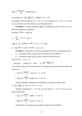 17
  20
10
001
,
0
2
4

=
−
SO = 0,0005 ioni/ g
Se calculează:   
−
+
= 2
4
2
SO
Sr
PS = ( 0,0005)2
= 2,5  10-7
.
Se compară valoarea obţinută cu Ps = 3,6 10-7
şi se constată că 2,5  10-7
< Ps. Deci în
cazul amestecării celor două soluţii nu se formează precipitat.
Exemplul 2: O soluţie saturată de AgBr are solubilitatea la 200
C de 10-4
g/ L. Să se
determine produsul de solubilitate.
Rezolvare: = 188g/ mol
7
4
10
3
,
5
188
10 −
−

=
=
M
c moli/ L
AgBr Ag+
+ Br-
= = 5,3  10-7
moli/ L
Ps = = = 2,8 10-13
Exemplul 3: Arătaţi dacă se va forma un precipitat de CaSO4 în următoarele cazuri:
1. se amestecă volume egale de CaCl2 0,02 M şi Na2SO4 0,0004 M;
2. se amestecă volume egale de CaCl2 0,08 M şi Na2SO4 0,02 M.
Se dă = 2,4 10-5
.
Rezolvare: CaSO4⇄Ca2+
+ SO4
2-
Ps =
Concentraţia fiecărui ion în amestecul final va fi jumătate din valoarea iniţială, dinainte de
amestecare.
1.   2
002
,
0
2 M
Ca =
+
= 0,01 M = 1 10-2
M
2.   M
M
SO 4
2
4 10
2
0002
,
0
2
0004
,
0 −
−

=

=
=
Valoarea obţinută a produsului de solubilitate se compară cu valoarea dată:
  
−
+
= 2
4
2
SO
Ca
PS = 10-2
 2 10-4
= 2  10-6
Produsul experimental 2  10-6
este mai mic decât 2,4  10-5
. În acest caz nu se
formează precipitat.
3.   M
M
M
Ca 2
2
10
4
04
,
0
2
08
,
0 −
+

=
=
=
4.   M
M
M
SO 2
2
4 10
1
01
,
0
2
02
,
0 −
−

=
=
=
Calculăm din nou valoarea experimentală a produsului de solubilitate:
 