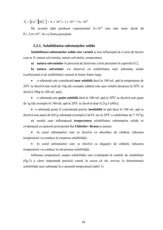 18
  
−
+
= 2
4
2
SO
Ca
PS = 4  10-2
 1 10-2
= 4 10-4
De această dată produsul experimental 410-4
este mai mare decât dă
Ps= 2,410-5
. Se va forma precipitat.
1.2.1. Solubilitatea substanţelor solide
Solubilitatea substanţelor solide este variată şi este influenţată de o serie de factori
cum ar fi: natura solventului, natura solvatului, temperatura.
a) natura solventului- în procesul de dizolvare a fost prezentat în capitolul II.2;
b) natura solvatului- s-a observat că solubilitatea unei substanţe solide
(coeficientul ei de solubilitate) variază în limite foarte largi;
• o substanţă este considerată uşor solubilă dacă în 100 mL apă la temperatura de
200
C se dizolvă mai mult de 10g (de exemplu zahărul este uşor solubil deoarece la 200
C se
dizolvă 300g în 100 mL apă);
• o substanţă este puţin solubilă dacă în 100 mL apă la 200
C se dizolvă mai puţin
de 1g (de exemplu în 100 mL apă la 200
C se dizolvă doar 0,21g CuSO4);
• o substanţă poate fi considerată practic insolubilă în apă dacă în 100 mL apă se
dizolvă mai puţin de 0,01g substanţă (exemplu CaCO3 are la 200
C o solubilitate de 7·10-4
g)
c) modul cum influenţează temperatura solubilitatea substanţelor solide se
evidenţiază cu ajutorul principiului Le Châtelier- Braun şi anume:
• în cazul substanţelor care se dizolvă cu absorbţie de căldură, ridicarea
temperaturii va conduce la creşterea solubilităţii;
• în cazul substanţelor care se dizolvă cu degajare de căldură, ridicarea
temperaturii va conduce la micşorarea solubilităţii.
Influenţa temperaturii asupra solubilităţii este evidenţiată în curbele de solubilitate
(fig.3) a căror importanţă practică constă în aceea că ele servesc la determinarea
solubilităţii unei substanţe la o anumită temperatură (tabel 1).
 