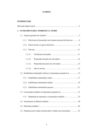 2
CUPRINS
INTRODUCERE
Motivaţia alegerii temei ……………………………………………………………...5
1. FUNDAMENTAREA TEORETICĂ A TEMEI
1.1. Aspecte generale ale soluţiilor ……………………………………………...7
1.1.1. Dizolvarea şi fenomenele care însoţesc procesul de dizovare ……….8
1.1.2. Efecte termice ce apar la dizolvare …………………………………..9
1.1.3. Solvenţi ……………………………………………………………..11
1.1.3.1. Clasificarea solvenţilor ……………………………………..11
1.1.3.2. Proprietăţi ionizante ale solvenţilor ………………………...12
1.1.3.3. Proprietăţi disociante ale solvenţilor ………………………..12
1.1.3.4. Apa ca solvent ………………………………………………13
1.2. Solubilitatea substanţelor chimice şi importanţa cunoaşterii ei …………...15
1.2.1. Solubilitatea substanţelor solide ……………………………………17
1.2.2. Solubilitatea substanţelor lichide …………………………………...19
1.2.3. Solubilitatea substanţelor gazoase ………………………………….21
1.3. Concentraţia soluţiilor şi importanţa cunoaşterii ei ……………………….21
1.3.1. Modalitaţi de exprimare a concentraţiei soluţiilor ………………….22
1.4. Amestecarea şi diluarea soluţiilor …………………………………....……28
1.5. Densitatea soluţiilor …………………………………………………….....30
1.6. Prepararea unei soluţii normale dintr-o soluţie mai concentrată…….....….32
 