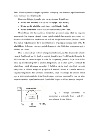 21
formă de asociaţii moleculare prin legături de hidrogen şi care dispun de o presiune internă
foarte mare sunt miscibile între ele.
După miscibilitatea lichidelor între ele, acestea sunt de trei feluri:
• lichide total miscibile cu dizolvare totală (apă – acid acetic);
• lichide parţial miscibile, cu dizolvare parţială (apă – fenol);
• lichide nemiscibile, care nu se dizolvă unul în altul (apă – ulei).
Miscibilitatea este dependentă de temperatură şi anume creşte odată cu creşterea
temperaturii. S-a observat că două lichide parţial miscibile la o anumită temperatură pot
deveni total miscibile la o temperatură mai ridicată. Temperatura minimă, deasupra căreia
două lichide parţial miscibile devin miscibile în orice proporţie se numeşte punct critic de
miscibilitate. În figura 4 este reprezentată dependenţa miscibilităţii cu temperatura pentru
sistemul apă – fenol.
Dacă se amestecă apă cu fenol la temperatură obişnuită, se obţin două soluţii saturate
– una de fenol în apă (cu 8% fenol) şi o soluţie de apă în fenol (cu 28% apă). Domeniul de
sub curbă este un sistem eterogen al celor doi componenţi, punctele de pe curbă redau
limita de miscibilitate pentru o anumită temperatură, iar în afara curbei, domeniul de
miscibilitate totală (deasupra punctului C lichidele devin total miscibile). Această
comportare se atribuie micşorării şi egalizării presiunii interne a lichidelor odată cu
creşterea temperaturii. Prin creşterea temperaturii, adică concentraţia de fenol în stratul
apos şi concentraţia apei din stratul fenolic cresc, pentru ca momentul în care s-a atins
temperatura critică suprafaţa dintre cele două lichide dispare rezultând o soluţie omogenă.
Fig. 4 Variaţia solubilităţii cu
temperatura a sistemului fenol – apă, C –
punctul critic de miscibilitate.
 