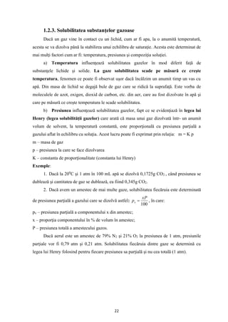 22
1.2.3. Solubilitatea substanţelor gazoase
Dacă un gaz vine în contact cu un lichid, cum ar fi apa, la o anumită temperatură,
acesta se va dizolva până la stabilirea unui echilibru de saturaţie. Acesta este determinat de
mai mulţi factori cum ar fi: temperatura, presiunea şi compoziţia soluţiei.
a) Temperatura influenţează solubilitatea gazelor în mod diferit faţă de
substanţele lichide şi solide. La gaze solubilitatea scade pe măsură ce creşte
temperatura, fenomen ce poate fi observat uşor dacă încălzim un anumit timp un vas cu
apă. Din masa de lichid se degajă bule de gaz care se ridică la suprafaţă. Este vorba de
moleculele de azot, oxigen, dioxid de carbon, etc. din aer, care au fost dizolvate în apă şi
care pe măsură ce creşte temperatura le scade solubilitatea.
b) Presiunea influenţează solubilitatea gazelor, fapt ce se evidenţiază în legea lui
Henry (legea solubilităţii gazelor) care arată că masa unui gaz dizolvată într- un anumit
volum de solvent, la temperatură constantă, este proporţională cu presiunea parţială a
gazului aflat în echilibru cu soluţia. Acest lucru poate fi exprimat prin relaţia: m = K p
m – masa de gaz
p – presiunea la care se face dizolvarea
K – constanta de proporţionalitate (constanta lui Henry)
Exemple:
1. Dacă la 200
C şi 1 atm în 100 mL apă se dizolvă 0,1725g CO2 , când presiunea se
dublează şi cantitatea de gaz se dublează, ea fiind 0,345g CO2.
2. Dacă avem un amestec de mai multe gaze, solubilitatea fiecăruia este determinată
de presiunea parţială a gazului care se dizolvă astfel:
100
xP
px = , în care:
px – presiunea parţială a componentului x din amestec;
x – proporţia componentului în % de volum în amestec;
P – presiunea totală a amestecului gazos.
Dacă aerul este un amestec de 79% N2 şi 21% O2 la presiunea de 1 atm, presiunile
parţiale vor fi 0,79 atm şi 0,21 atm. Solubilitatea fiecăruia dintre gaze se determină cu
legea lui Henry folosind pentru fiecare presiunea sa parţială şi nu cea totală (1 atm).
 