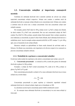 23
1.3. Concentraţia soluţiilor şi importanţa cunoaşterii
acesteia
Cantitatea de substanţă dizolvată intr-o anumită cantitate de solvent sau soluţie
reprezintă concentraţia soluţiei respective. Soluţia care conţine o cantitate mică de
substanţă dizolvată se numeşte soluţie diluată şi are concentraţia mică. Soluţia care conţine
o cantitate mare de solvat este o soluţie concentrată. Cele mai concentrate soluţii sunt
soluţiile saturate.
De exemplu, pentru NaCl dacă în 100 g soluţie avem 1 g NaCl, soluţia este diluată,
iar dacă conţine 25 g NaCl este concentrată. Dar cea mai concentrată soluţie de NaCl
conţine 36 g NaCl în 100 g soluţie, această soluţie fiind saturată. Însă o soluţie saturată nu
este totdeauna şi concentrată; ea poate fi chiar foarte diluată, dacă substanţa dizolvată are o
solubilitate mică. Aşa de exemplu soluţia saturată de KClO3 la 200
C conţine 7,1 g în 100 g
apă, ceea ce înseamnă că este soluţie diluată.
Deoarece soluţiile au aplicabilitate în foarte multe domenii de activitate unde se
folosesc, fie diluate sau concentrate, este important ca în diverse scopuri să se cunoască cu
precizie concentraţia soluţiilor utilizate.
1.3.1. Modalităţi de exprimare a concentraţiei soluţiilor
Există mai multe moduri de exprimare şi de calcul a concentraţiei unei soluţii, cum ar fi:
1. Concentraţia procentuală – se notează cu c% şi arată câte grame de substanţă
dizolvată se găsesc în 100 g soluţie.
Exemplu: o soluţie de NaCl având concentraţia 9%, arată că în 100 g soluţie se
găsesc 9 g NaCl şi 91 g apă.
Între concentraţia procentuală a soluţiei (c%), masa substanţei dizolvate (md) şi masa
soluţiei (ms) există relaţia:
100
% 
=
s
d
m
m
c
Concentraţia procentuală se poate exprima şi volumetric raportând volumul
substanţei dizolvate la volumul soluţiei, după care se înmulţeşte cu 100.
La calcularea acestui tip de concentraţie putem întâlni următoarele cazuri:
a) Se cunoaşte masa substanţei dizolvate şi concentraţia şi se cere masa soluţiei şi
masa apei.
 