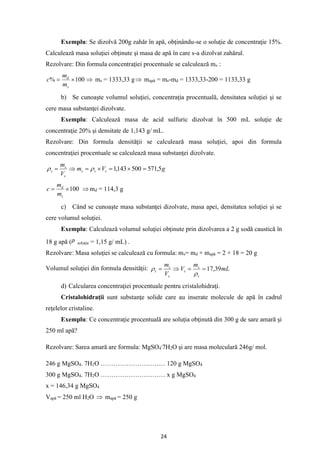 24
Exemplu: Se dizolvă 200g zahăr în apă, obţinându-se o soluţie de concentraţie 15%.
Calculează masa soluţiei obţinute şi masa de apă în care s-a dizolvat zahărul.
Rezolvare: Din formula concentraţiei procentuale se calculează ms :
100
% 
=
s
d
m
m
c  ms = 1333,33 g mapă = ms-md = 1333,33-200 = 1133,33 g
b) Se cunoaşte volumul soluţiei, concentraţia procentuală, densitatea soluţiei şi se
cere masa substanţei dizolvate.
Exemplu: Calculează masa de acid sulfuric dizolvat în 500 mL soluţie de
concentraţie 20% şi densitate de 1,143 g/ mL.
Rezolvare: Din formula densităţii se calculează masa soluţiei, apoi din formula
concentraţiei procentuale se calculează masa substanţei dizolvate.
g
V
m
V
m
s
s
s
s
s
s 5
,
571
500
143
,
1 =

=

=

= 

100

=
s
d
m
m
c  md = 114,3 g
c) Când se cunoaşte masa substanţei dizolvate, masa apei, densitatea soluţiei şi se
cere volumul soluţiei.
Exemplu: Calculează volumul soluţiei obţinute prin dizolvarea a 2 g sodă caustică în
18 g apă ( soluţie = 1,15 g/ mL) .
Rezolvare: Masa soluţiei se calculează cu formula: ms= md + mapă = 2 + 18 = 20 g
Volumul soluţiei din formula densităţii: mL
m
V
V
m
s
s
s
s
s
s 39
,
17
=
=

=


d) Calcularea concentraţiei procentuale pentru cristalohidraţi.
Cristalohidraţii sunt substanţe solide care au inserate molecule de apă în cadrul
reţelelor cristaline.
Exemplu: Ce concentraţie procentuală are soluţia obţinută din 300 g de sare amară şi
250 ml apă?
Rezolvare: Sarea amară are formula: MgSO4
.
7H2O şi are masa moleculară 246g/ mol.
246 g MgSO4. 7H2O ………………………… 120 g MgSO4
300 g MgSO4. 7H2O ………………………… x g MgSO4
x = 146,34 g MgSO4
Vapă = 250 ml H2O  mapă = 250 g
 