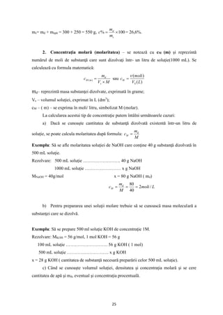 25
ms= md + mapă = 300 + 250 = 550 g, 100
% 
=
s
d
m
m
c = 26,6%.
2. Concentraţia molară (molaritatea) – se notează cu cM (m) şi reprezintă
numărul de moli de substanţă care sunt dizolvaţi într- un litru de soluţie(1000 mL). Se
calculează cu formula matematică:
M
V
m
c
s
d
m
M

=
)
( sau
)
(
)
(
L
V
moli
c
S
M

=
md– reprezintă masa substanţei dizolvate, exprimată în grame;
Vs – volumul soluţiei, exprimat în L (dm3
);
cM – ( m) – se exprima în moli/ litru, simbolizat M (molar).
La calcularea acestui tip de concentraţie putem întâlni următoarele cazuri:
a) Dacă se cunoaşte cantitatea de substanţă dizolvată existentă într-un litru de
soluţie, se poate calcula molaritatea după formula:
M
m
c d
M =
Exemplu: Să se afle molaritatea soluţiei de NaOH care conţine 40 g substanţă dizolvată în
500 mL soluţie.
Rezolvare: 500 mL soluţie ……………………. 40 g NaOH
1000 mL soluţie …………………… x g NaOH
MNaOH = 40g/mol x = 80 g NaOH ( md)
L
moli
M
m
c d
M /
2
40
80
=
=
=
b) Pentru prepararea unei soluţii molare trebuie să se cunoască masa moleculară a
substanţei care se dizolvă.
Exemplu: Să se prepare 500 ml soluţie KOH de concentraţie 1M.
Rezolvare: MKOH = 56 g/mol, 1 mol KOH = 56 g
100 mL soluţie ………………………. 56 g KOH ( 1 mol)
500 mL soluţie ………………………. x g KOH
x = 28 g KOH ( cantitatea de substanţă necesară preparării celor 500 mL soluţie).
c) Când se cunoaşte volumul soluţiei, densitatea şi concentraţia molară şi se cere
cantitatea de apă şi md, eventual şi concentraţia procentuală.
 