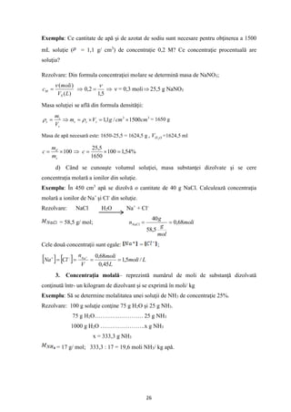 26
Exemplu: Ce cantitate de apă şi de azotat de sodiu sunt necesare pentru obţinerea a 1500
mL soluţie ( = 1,1 g/ cm3
) de concentraţie 0,2 M? Ce concentraţie procentuală are
soluţia?
Rezolvare: Din formula concentraţiei molare se determină masa de NaNO3;
)
(
)
(
L
V
moli
c
S
M

= 
5
,
1
2
,
0

=  ν = 0,3 moli 25,5 g NaNO3
Masa soluţiei se află din formula densităţii:
3
3
1500
/
1
,
1 cm
cm
g
V
m
V
m
s
s
s
s
s
s 
=

=

= 
 = 1650 g
Masa de apă necesară este: 1650-25,5 = 1624,5 g , O
H
V 2
=1624,5 ml
100

=
s
d
m
m
c  %
54
,
1
100
1650
5
,
25
=

=
c
d) Când se cunoaşte volumul soluţiei, masa substanţei dizolvate şi se cere
concentraţia molară a ionilor din soluţie.
Exemplu: În 450 cm3
apă se dizolvă o cantitate de 40 g NaCl. Calculează concentraţia
molară a ionilor de Na+
şi Cl-
din soluţie.
Rezolvare: NaCl H2O Na+
+ Cl-
= 58,5 g/ mol; moli
mol
g
g
nNaCl 68
,
0
5
,
58
40
=
=
Cele două concentraţii sunt egale: = ;
    L
moli
L
moli
V
n
Cl
Na Na
/
5
,
1
45
,
0
68
,
0
=
=
=
=
+
−
+
3. Concentraţia molală– reprezintă numărul de moli de substanţă dizolvată
conţinută într- un kilogram de dizolvant şi se exprimă în moli/ kg
Exemplu: Să se determine molalitatea unei soluţii de NH3 de concentraţie 25%.
Rezolvare: 100 g soluţie conţine 75 g H2O şi 25 g NH3.
75 g H2O……………………. 25 g NH3
1000 g H2O …………………..x g NH3
x = 333,3 g NH3
= 17 g/ mol; 333,3 : 17 = 19,6 moli NH3/ kg apă.
 