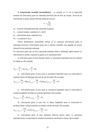 27
4. Concentraţia normală (normalitatea) – se notează cu (n) şi reprezintă
numărul de echivalenţi gram de substanţă dizolvată într-un litru de soluţie. Acest tip de
concentraţie se poate calcula folosind relaţia de mai jos:
g
s
d
N
E
V
m
c =
md – masa de substanţă dizolvată, exprimată în grame;
Vs – volumul soluţiei, exprimat în L ( dm3
);
Eg – echivalentul gram, exprimat în g;
– se exprimă in Eg/L.
Pentru determinarea normalităţii trebuie să se cunoască echivalentul gram al
substanţei dizolvate. Echivalentul gram este o mărime variabilă, care depinde de reacţia
chimică la care participă substanţa.
Un echivalent gram sau val (Eg) reprezintă cantitatea dintr-o substanţă, egală numeric cu
echivalentul ei chimic, exprimat în grame şi se calculează astfel:
a) echivalent gram al unui element chimic se calculează raportând masa lui atomică
la valenţa sa. De exemplu:
g
EgAl 9
3
27
=
= ; g
EgO 8
2
16
=
=
b) echivalentul gram al unui acid se calculează raportând masa lui moleculară la
numărul ionilor de hidrogen înlocuiţi de ioni de metal. De exemplu:
41
2
82
;
66
,
32
3
98
;
49
2
98
3
3
4
3
4
2
=
=
=
=
=
= PO
gH
PO
gH
SO
gH E
g
E
g
E .
c) echivalentul gram al unei baze se calculează împărţind masa ei moleculară la
numărul grupărilor de hidroxil (valenţa metalului). De exemplu:
37
2
74
,
26
3
78
2
3 )
(
)
( =
=
=
= OH
gCa
OH
gAl E
E .
d) echivalentul gram al unei sări se obţine împărţind masa ei moleculară la
produsul dintre valenţa metalului şi numărul ionilor de metal. De exemplu:
71
2
142
;
67
,
51
6
310
4
2
2
4
3 )
( =
=
=
= SO
gNa
PO
gCa E
E .
e) echivalentul gram al unei substanţe dintr-un proces redox se calculează
raportând masa ei moleculară la numărul electronilor transferaţi în reacţie. De exemplu:
 