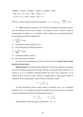 28
2 KMnO4 + 5 K2SO3 + 3 H2SO4 → 6K2SO4 + 2 MnSO4 + 3 H2O
(Mn+7
O4
-2
)-
+ 5e-
+ 8H+
→ Mn+2
+ 4H2O / 2
( S+6
O3
-2
)-2
-2e-
+ H2O → (SO4)-2
+ 2H+
/ 5
= 158,03, Numărul electronilor transferaţi = 7 2 = 5, 6
,
31
5
03
,
158
4
=
=
gKMnO
E
5. Titrul soluţiilor se notează cu T şi reprezintă cantitatea de substanţă, în grame,
care este dizolvată într-un cm3
de soluţie; el se exprimă în g/cm3
. Valoarea titrului se
exprimă printr- un număr cu 4 6 zecimale. Pentru o soluţie titrul se calculează în funcţie
de concentraţia normală sau molară astfel:
1000
g
N E
c
T

= , în care:
– normalitatea exactă a soluţiei în Eg/ L;
Eg – echivalentul gram al substanţei dizolvate;
1000
M
c
T M 
= , în care:
– molaritatea soluţiei în moli/L;
M – masa moleculară a substanţei.
6. Exprimarea concentraţiei unei soluţii se mai poate face prin raport molar, fracţie
molară şi procent molar.
Raportul molar este raportul dintre numărul de moli al unui component şi numărul
de moli al celorlalţi componenţi din soluţie. Mai des se utilizează fracţia molară care se
notează cu Ni şi se calculează raportând numărul de moli al unui component ( ni) la
numărul total de moli din soluţie, inclusiv al componentului a cărui fracţie molară se
calculează. Pentru componentul i, fracţia molară Ni este dată de relaţia:
i
i
i
n
n
n
n
N
...
2
1 +
+
=
În cazul amestecurilor binare, fracţia molară a solventului este N1 iar a substanţei
dizolvate este N2 şi se calculează în funcţie de numărul de moli de solvent (n1) şi numărul
de moli de substanţă dizolvată (n2) folosind relaţia de mai jos:
2
1
1
1
n
n
n
N
+
=
2
1
2
2
n
n
n
N
+
=
Suma fracţiilor molare este egală cu unitatea (N1 + N2 = 1).
 