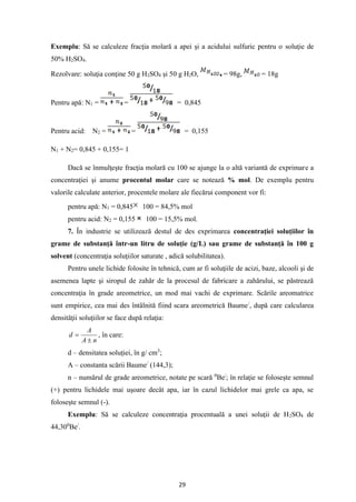 29
Exemplu: Să se calculeze fracţia molară a apei şi a acidului sulfuric pentru o soluţie de
50% H2SO4.
Rezolvare: soluţia conţine 50 g H2SO4 şi 50 g H2O, = 98g, = 18g
Pentru apă: N1 = = = 0,845
Pentru acid: N2 = = = 0,155
N1 + N2= 0,845 + 0,155= 1
Dacă se înmulţeşte fracţia molară cu 100 se ajunge la o altă variantă de exprimare a
concentraţiei şi anume procentul molar care se notează % mol. De exemplu pentru
valorile calculate anterior, procentele molare ale fiecărui component vor fi:
pentru apă: N1 = 0,845 100 = 84,5% mol
pentru acid: N2 = 0,155 100 = 15,5% mol.
7. În industrie se utilizează destul de des exprimarea concentraţiei soluţiilor în
grame de substanţă într-un litru de soluţie (g/L) sau grame de substanţă în 100 g
solvent (concentraţia soluţiilor saturate , adică solubilitatea).
Pentru unele lichide folosite în tehnică, cum ar fi soluţiile de acizi, baze, alcooli şi de
asemenea lapte şi siropul de zahăr de la procesul de fabricare a zahărului, se păstrează
concentraţia în grade areometrice, un mod mai vachi de exprimare. Scările areomatrice
sunt empirice, cea mai des întâlnită fiind scara areometrică Baume/
, după care calcularea
densităţii soluţiilor se face după relaţia:
n
A
A
d

= , în care:
d – densitatea soluţiei, în g/ cm3
;
A – constanta scării Baume/
(144,3);
n – numărul de grade areometrice, notate pe scară 0
Be/
; în relaţie se foloseşte semnul
(+) pentru lichidele mai uşoare decât apa, iar în cazul lichidelor mai grele ca apa, se
foloseşte semnul (-).
Exemplu: Să se calculeze concentraţia procentuală a unei soluţii de H2SO4 de
44,300
Be/
.
 