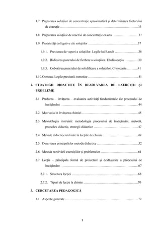 3
1.7. Prepararea soluţiior de concentraţie aproximativă şi determinarea factorului
de corecţie ……………………………………………................………33
1.8. Prepararea soluţiior de reactivi de concentraţie exacta ………………....…37
1.9. Proprietăţi colligative ale soluţiilor …………………………………...…..37
1.9.1. Presiunea de vapori a soluţiilor. Legile lui Raoult ………………….38
1.9.2. Ridicarea punctului de fierbere a soluţiilor. Ebulioscopia ………….39
1.9.3. Coborârea punctului de solidificare a soluţiilor. Crioscopia ……….41
1.10.Osmoza. Legile presiunii osmotice ……………………………....………..41
2. STRATEGII DIDACTICE ÎN REZOLVAREA DE EXERCIŢII ŞI
PROBLEME
2.1. Predarea – învăţarea – evaluarea activităţi fundamentale ale procesului de
învăţământ ………………………………………………………………44
2.2. Motivaţia în învăţarea chimiei …………………………………………….45
2.3. Metodologia instruirii: metodologia procesului de învăţământ, metodă,
procedeu didactic, strategii didactice …………………………………...47
2.4. Metode didactice utilizate în lecţiile de chimie …………………………...49
2.5. Descrierea principalelor metode didactice ………………………………...52
2.6. Metoda rezolvării exerciţiilor şi problemelor …………………………......61
2.7. Lecţia – principala formă de proiectare şi desfăşurare a procesului de
învăţământ ………………………………………………………………67
2.7.1. Structura lecţiei ……………………………………………………..68
2.7.2. Tipuri de lecţie la chimie …………………………………………...70
3. CERCETAREA PEDAGOGICĂ
3.1. Aspecte generale …………………………………………………………..79
 