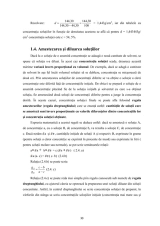 30
Rezolvare:
100
30
,
144
30
,
44
30
,
144
30
,
144
=
−
=
d = 1,443g/cm3
, iar din tabelele cu
concentraţia soluţiilor în funcţie de densitatea acestora se află că pentru d = 1,443443g/
cm3
concentraţia soluţiei este c = 54, 5%.
1.4. Amestecarea şi diluarea soluţiilor
Dacă la o soluţie de o anumită concentraţie se adaugă o nouă cantitate de solvent, se
spune că soluţia s-a diluat. În acest caz concentraţia soluţiei scade, deoarece această
mărime variază invers proporţional cu volumul. De exemplu, dacă se adugă o cantitate
de solvent în aşa fel încât volumul soluţiei să se dubleze, concentraţia se micşorează de
două ori. Prin amestecarea soluţiilor de concentraţii diferite se va obţine o soluţie a cărei
concentraţie este diferită faţă de concentraţiile iniţiale. De obicei se prepară o soluţie de o
anumită concentraţie plecând fie de la soluţia iniţială şi solventul cu care s-a obţinut
soluţia, fie amestecând două soluţii de concentraţii diferite pentru a junge la concentraţia
dorită. În aceste cazuri, concentraţia soluţiei finale se poate afla folosind regula
amestecurilor (regula dreptunghiului) care se enunţă astfel: cantităţile de soluţii care
se amestecă sunt invers proporţionale cu valorile diferenţelor dintre concentraţiile lor
şi concentraţia soluţiei obţinute.
Expresia matematică a acestei reguli se deduce astfel: dacă se amestecă o soluţie A,
de concentraţie a, cu o soluţie B, de concentraţie b, va rezulta o soluţie C, de concentraţie
c. Dacă notăm şi , cantităţile iniţiale de soluţii A şi respectiv B, exprimate în grame
(pentru soluţii a căror concentrţie se exprimă în procente de masă) sau exprimate în litri (
pentru soluţii molare sau normale), se pot scrie următoarele relaţii:
a b = c ( ) ( 2.4. a)
(a- c) = ( c- b) (2.4.b)
Relaţia (2.4.b) se poate scrie:
c
a
b
c
g
g
B
A
−
−
= (2.4. c)
Relaţia (2.4.c) se poate reda mai simplu prin regula cunoscută sub numele de regula
dreptunghiului, cu ajutorul căreia se operează la prepararea unei soluţii diluate din soluţii
concentrate. Astfel, în centrul dreptunghiului se scrie concentraţia soluţiei de preparat, în
vârfurile din stânga se scriu concentraţiile soluţiilor iniţiale (concentraţia mai mare sus şi
 