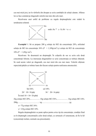 31
cea mai mică jos), iar în vârfurile din dreapta se scriu cantităţile de soluţii căutate. Aflarea
lor se face scăzând pe diagonală valorile mai mici din cele mari.
Rezolvarea unei astfel de probleme cu regula dreptunghiului este redată în
următoarea schemă:
a
unde: c - b; = a - c
c
b
Exemplul 1: Să se prepare 200 g soluţie de HCl de concentraţie 20%, utilizând
soluţie de HCl de concentraţie 36% ( = 1,189g/cm3
) şi soluţie de HCl de concentraţie
10% ( = 1,05g/ cm3
).
Rezolvare: Se desenează un dreptunghi. În colţurile de sus se scriu cele două
concentraţii folosite. La intersecţia diagonalelor se scrie concentraţia ce trebuie obţinută.
Se scad aceste valori pe diagonală, cea mai mică din cea mai mare. Valorile obţinute
reprezintă părţile ce trebuie luate din fiecare soluţie pentru realizarea amestecului.
36 10
20
10 16
Sol 36% sol 10%
20 10= 10 păţi 36 20= 16 părţi
În total 10 + 16= 26 părţi
26g soluţie HCl 20%.................... 10g soluţie HCl 36%....................... 16g soluţie HCl 10%
200g……………………………. xg…………………………………… yg
x= 77g soluţie HCl 36%
y= 123g soluţie HCl 10%
Regula dreptunghiului se poate aplica pentru orice tip de concentraţie, condiţia fiind
ca în dreptunghi concentraţiile celor două soluţii, ce urmează a fi amestecate, să fie la fel
(concentraţii molare, normale sau procentuale).
 