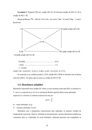 32
Exemplul 2: Preparati 500 mL soluție HCl 0,5 M folosind soluție de HCl 0,1 M si
soluție de HCl 1 M.
Datele problemei: = 500 mL=0,5 L, = 0,5 mol/L, = 0,1mol/L, = 1 mol/L
Rezolvare:
Mol/21 1 M 0,4 părți soluție HCl,1M
0,5 M
0,1M 0,5 părți soluție HCl 0,1M
0,9 părți soluție HCl 0,5 M
0,9 părți ............................................................... 0,5 L
1 parte ............................................................... x L
x = 0,555L
VsHCl 1M = 0,4 0,555 = 0,222 L; VsHCl 0,1M = 0,5·0,555 =0, 277 L
Se masoară cu un cilindru gradat 0, 222L soluție HCl 1M și se introduc într-un balon
cotat de 0,500 L. Se aduce apoi la semn cu soluție de HCl 0,1M.
1.5. Densitatea soluţiilor
Densitatea reprezintă masa unităţii de volum, se mai numeşte masă specifică, se notează cu
sau d, se exprimă în g/ cm3
şi se calculează făcând raportul dintre masa substanţei
respective şi volumul ei conform expresiei de mai jos:
V
m
d =
)
(
 ,
m – masa substanţei, în g;
V – volumul substanţei, în cm3
.
Densitatea este o proprietate caracteristică unei substanţe, în anumite condiţii de
temperatură şi presiune. Dacă se schimbă cei doi parametrii, aceasta determină modificarea
volumului, deci şi a densităţii. În cazul lichidelor, influenţa presiunii este neglijabilă, în
 