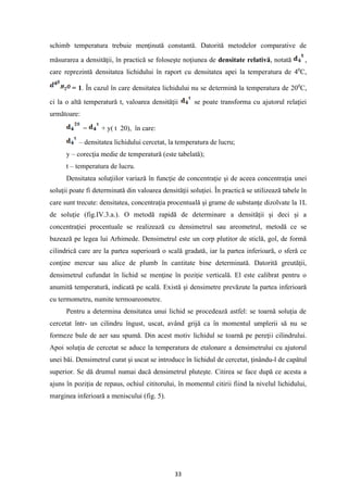 33
schimb temperatura trebuie menţinută constantă. Datorită metodelor comparative de
măsurarea a densităţii, în practică se foloseşte noţiunea de densitate relativă, notată ,
care reprezintă densitatea lichidului în raport cu densitatea apei la temperatura de 40
C,
= 1. În cazul în care densitatea lichidului nu se determină la temperatura de 200
C,
ci la o altă temperatură t, valoarea densităţii se poate transforma cu ajutorul relaţiei
următoare:
= + y( t 20), în care:
– densitatea lichidului cercetat, la temperatura de lucru;
y – corecţia medie de temperatură (este tabelată);
t – temperatura de lucru.
Densitatea soluţiilor variază în funcţie de concentraţie şi de aceea concentraţia unei
soluţii poate fi determinată din valoarea densităţii soluţiei. În practică se utilizează tabele în
care sunt trecute: densitatea, concentraţia procentuală şi grame de substanţe dizolvate la 1L
de soluţie (fig.IV.3.a.). O metodă rapidă de determinare a densităţii şi deci şi a
concentraţiei procentuale se realizează cu densimetrul sau areometrul, metodă ce se
bazează pe legea lui Arhimede. Densimetrul este un corp plutitor de sticlă, gol, de formă
cilindrică care are la partea superioară o scală gradată, iar la partea inferioară, o sferă ce
conţine mercur sau alice de plumb în cantitate bine determinată. Datorită greutăţii,
densimetrul cufundat în lichid se menţine în poziţie verticală. El este calibrat pentru o
anumită temperatură, indicată pe scală. Există şi densimetre prevăzute la partea inferioară
cu termometru, numite termoareometre.
Pentru a determina densitatea unui lichid se procedează astfel: se toarnă soluţia de
cercetat într- un cilindru îngust, uscat, având grijă ca în momentul umplerii să nu se
formeze bule de aer sau spumă. Din acest motiv lichidul se toarnă pe pereţii cilindrului.
Apoi soluţia de cercetat se aduce la temperatura de etalonare a densimetrului cu ajutorul
unei băi. Densimetrul curat şi uscat se introduce în lichidul de cercetat, ţinându-l de capătul
superior. Se dă drumul numai dacă densimetrul pluteşte. Citirea se face după ce acesta a
ajuns în poziţia de repaus, ochiul cititorului, în momentul citirii fiind la nivelul lichidului,
marginea inferioară a meniscului (fig. 5).
 