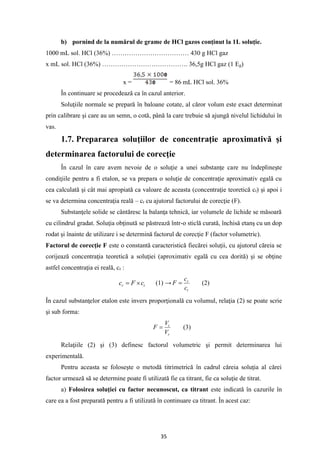 35
b) pornind de la numărul de grame de HCl gazos conţinut la 1L soluţie.
1000 mL sol. HCl (36%) ……………………………… 430 g HCl gaz
x mL sol. HCl (36%) …………………………………. 36,5g HCl gaz (1 Eg)
x = = 86 mL HCl sol. 36%
În continuare se procedează ca în cazul anterior.
Soluţiile normale se prepară în baloane cotate, al căror volum este exact determinat
prin calibrare şi care au un semn, o cotă, până la care trebuie să ajungă nivelul lichidului în
vas.
1.7. Prepararea soluţiilor de concentraţie aproximativă şi
determinarea factorului de corecţie
În cazul în care avem nevoie de o soluţie a unei substanţe care nu îndeplineşte
condiţiile pentru a fi etalon, se va prepara o soluţie de concentraţie aproximativ egală cu
cea calculată şi cât mai apropiată ca valoare de aceasta (concentraţie teoretică ct) şi apoi i
se va determina concentraţia reală – cr cu ajutorul factorului de corecţie (F).
Substanţele solide se cântăresc la balanţa tehnică, iar volumele de lichide se măsoară
cu cilindrul gradat. Soluţia obţinută se păstrează într-o sticlă curată, închisă etanş cu un dop
rodat şi înainte de utilizare i se determină factorul de corecţie F (factor volumetric).
Factorul de corecţie F este o constantă caracteristică fiecărei soluţii, cu ajutorul căreia se
corijează concentraţia teoretică a soluţiei (aproximativ egală cu cea dorită) şi se obţine
astfel concentraţia ei reală, cr :
t
r c
F
c 
= (1) →
t
r
c
c
F = (2)
În cazul substanţelor etalon este invers proporţională cu volumul, relaţia (2) se poate scrie
şi sub forma:
r
t
V
V
F = (3)
Relaţiile (2) şi (3) definesc factorul volumetric şi permit determinarea lui
experimentală.
Pentru aceasta se foloseşte o metodă titrimetrică în cadrul căreia soluţia al cărei
factor urmează să se determine poate fi utilizată fie ca titrant, fie ca soluţie de titrat.
a) Folosirea soluţiei cu factor necunoscut, ca titrant este indicată în cazurile în
care ea a fost preparată pentru a fi utilizată în continuare ca titrant. În acest caz:
 