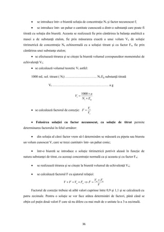36
• se introduce într- o biuretă soluţia de concentraţie Nt şi factor necunoscut f;
• se introduce într- un pahar o cantitate cunoscută a dintr-o substanţă care poate fi
titrată cu soluţia din biuretă. Aceasta se realizează fie prin cântărirea la balanţa analitică a
masei a de substanţă etalon, fie prin măsurarea exactă a unui volum Va de soluţie
titrimetrică de concentraţie Na echinormală cu a soluţiei titrant şi cu factor Fa, fie prin
cântărirea unei substanţe etalon;
• se efectuează titrarea şi se citeşte la biuretă volumul corespunzător momentului de
echivalenţă Vr;
• se calculează volumul teoretic Vt astfel:
1000 mL sol. titrant ( Nt) ……………………….. Nt.Eg substanţă titrată
Vt …………………………………………… a g
g
t
t
E
N
a
V


=
1000
• se calculează factorul de corecţie:
r
t
V
V
F =
• Folosirea soluţiei cu factor necunoscut, ca soluţie de titrat permite
determinarea factorului în felul următor:
• din soluţia al cărei factor vrem să-l determinăm se măsoară cu pipeta sau biureta
un volum cunoscut V, care se trece cantitativ într- un pahar conic;
• într-o biuretă se introduce o soluţie titrimetrică potrivit aleasă în funcţie de
natura substanţei de titrat, cu aceeaşi concentraţie normală ca şi aceasta şi cu factor Fa;
• se realizează titrarea şi se citeşte la biuretă volumul de echivalenţă Va;
• se calculează factorul F cu ajutorul relaţiei:
V
F
V
F
F
V
F
V a
a
a
a

=


=

Factorul de corecţie trebuie să aibă valori cuprinse între 0,9 şi 1,1 şi se calculează cu
patru zecimale. Pentru o soluţie se vor face atâtea determinări de factori, până când se
obţin cel puţin două valori F care să nu difere cu mai mult de o unitate la a 3-a zecimală.
 
