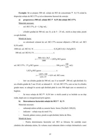 37
Exemplu: Să se prepare 500 mL soluţie de HCl de concentraţie 0,1 N având la
dispoziţie soluţie de HCl 37% şi să se determine factorul de corecţie.
a) prepararea a 500 mL soluţie HCl 0,1N din soluţie HCl 37%
Materiale necesare:
- sol. HCl 37%, d = 1,18g/ mL;
- cilindrii gradaţi de 500 mL sau 1L şi de 5 – 25 mL, sticlă cu dop rodat, pisetă
cu apă distilată.
Modul de lucru:
- se calculează volumul de sol. HCl 37% necesar obţinerii a 500 mL sol. HCl
0,1N astfel:
1000 mL sol. HCl 0,1 N ………………………… 0,1EgHCl ( gHCl
5
,
36
1
,
0  )
500 mL sol. HCl 0,1 N ……………………….. x
g
x 825
,
1
1000
5
,
36
1
,
0
500
=


= HCl gazos
sol. HCl 37% : 37 g HCl gazos …………………….. 100 g sol. (
18
,
1
100
mL)
1,825 g HCl gazos …………………. x
18
,
4
37
18
,
1
100
825
,
1
=


=
x mL HCl conc.
- într- un cilindru gradat de 500 mL sau 1l se toarnă 200 mL apă distilată. Cu
un cilindru gradat de 5 sau 10 mL se măsoară 4 – 4,5 mL HCl 37%, care se trec în cilindru
gradat mare; se adaugă în acesta apă distilată până la cota 500 după care se amestecă cu
bagheta.
- Se trece soluţia de HCl 0,1N într- o sticlă curată şi se închide cu un dop
rodat, după care se omogenizează prin agitare.
b) Determinarea factorului soluţiei de HCl 0,1 N
Materiale necesare:
- substanţă etalon solidă cu caracter bazic: borax (Na2B4O7
.
10H2O);
- indicator – soluţie roşu de metil 1%;
- biuretă, pahare conice, pisetă cu apă distilată, hârtie de filtru.
Modul de lucru:
- Pentru determinarea factorului sol. HCl se folosesc fie cantităţi exact
cântărite din substanţa etalon, fie volume exact măsurate dintr-o soluţie titrimetrică a unei
 
