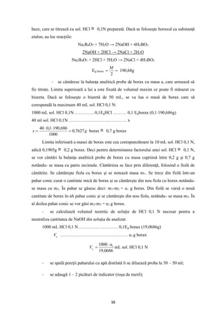 38
baze, care se titrează cu sol. HCl 0,1N preparată. Dacă se foloseşte boraxul ca substanţă
etalon, au loc reacţiile:
Na2B4O7 + 7H2O → 2NaOH + 4H3BO3
2NaOH + 2HCl → 2NaCl + 2H2O
Na2B4O7 + 2HCl + 5H2O → 2NaCl + 4H3BO3
Eg borax =
=
2
M
190,68g
- se cântăresc la balanţa analitică probe de borax cu masa a, care urmează să
fie titrate. Limita superioară a lui a este fixată de volumul maxim ce poate fi măsurat cu
biureta. Dacă se foloseşte o biuretă de 50 mL, se va lua o masă de borax care să
corespundă la maximum 40 mL sol. HCl 0,1 N:
1000 mL sol. HCl 0,1N …………. 0,1EgHCl ……… 0,1 Egborax (0,1∙190,686g)
40 ml sol. HCl 0,1N ………………………………… x
g
x 7627
,
0
1000
686
,
190
1
,
0
40
=


= borax 0,7 g borax
Limita inferioară a masei de borax este cea corespunzătoare la 10 mL sol. HCl 0,1 N,
adică 0,1905g 0,2 g borax. Deci pentru determinarea factorului unei sol. HCl 0,1 N,
se vor cântări la balanţa analitică probe de borax cu masa cuprinsă între 0,2 g şi 0,7 g
notându- se masa cu patru zecimale. Cântărirea se face prin diferenţă, folosind o fiolă de
cântărire. Se cântăreşte fiola cu borax şi se notează masa m1. Se trece din fiolă într-un
pahar conic curat o cantitate mică de borax şi se cântăreşte din nou fiola cu borax notându-
se masa cu m2. În pahar se găsesc deci: m1-m2 = a1 g borax. Din fiolă se varsă o nouă
cantitate de borax în alt pahar conic şi se cântăreşte din nou fiola, notându- se masa m3. În
al doilea pahar conic se vor găsi m2-m3 = a2 g borax.
- se calculează volumul teoretic de soluţie de HCl 0,1 N necesar pentru a
neutraliza cantitatea de NaOH din soluţia de analizat:
1000 mL HCl 0,1 N……………………… 0,1Eg borax (19,0686g)
1
t
V ………………………………………. a1 g borax
0686
,
19
1000 1
1
a
Vt

= mL sol. HCl 0,1 N
- se spală pereţii paharului cu apă distilată li se diluează proba la 30 – 50 ml;
- se adaugă 1 – 2 picături de indicator (roşu de metil);
 