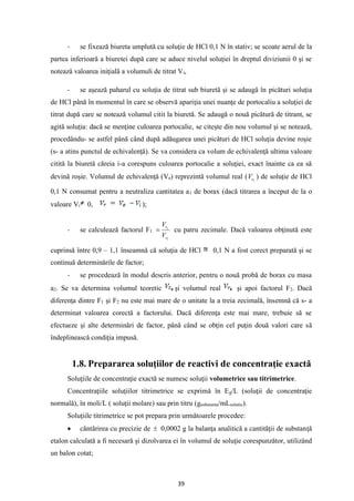 39
- se fixează biureta umplută cu soluţie de HCl 0,1 N în stativ; se scoate aerul de la
partea inferioară a biuretei după care se aduce nivelul soluţiei în dreptul diviziunii 0 şi se
notează valoarea iniţială a volumuli de titrat Vi,
- se aşează paharul cu soluţia de titrat sub biuretă şi se adaugă în picături soluţia
de HCl până în momentul în care se observă apariţia unei nuanţe de portocaliu a soluţiei de
titrat după care se notează volumul citit la biuretă. Se adaugă o nouă picătură de titrant, se
agită soluţia: dacă se menţine culoarea portocalie, se citeşte din nou volumul şi se notează,
procedându- se astfel până când după adăugarea unei picături de HCl soluţia devine roşie
(s- a atins punctul de echivalenţă). Se va considera ca volum de echivalenţă ultima valoare
citită la biuretă căreia i-a corespuns culoarea portocalie a soluţiei, exact înainte ca ea să
devină roşie. Volumul de echivalenţă (Ve) reprezintă volumul real ( 1
r
V ) de soluţie de HCl
0,1 N consumat pentru a neutraliza cantitatea a1 de borax (dacă titrarea a început de la o
valoare Vi 0, );
- se calculează factorul F1
1
1
r
t
V
V
= cu patru zecimale. Dacă valoarea obţinută este
cuprinsă între 0,9 – 1,1 înseamnă că soluţia de HCl 0,1 N a fost corect preparată şi se
continuă determinările de factor;
- se procedează în modul descris anterior, pentru o nouă probă de borax cu masa
a2. Se va determina volumul teoretic şi volumul real şi apoi factorul F2. Dacă
diferenţa dintre F1 şi F2 nu este mai mare de o unitate la a treia zecimală, însemnă că s- a
determinat valoarea corectă a factorului. Dacă diferenţa este mai mare, trebuie să se
efectueze şi alte determinări de factor, până când se obţin cel puţin două valori care să
îndeplinească condiţia impusă.
1.8. Prepararea soluţiilor de reactivi de concentraţie exactă
Soluţiile de concentraţie exactă se numesc soluţii volumetrice sau titrimetrice.
Concentraţiile soluţiilor titrimetrice se exprimă în Eg/L (soluţii de concentraţie
normală), în moli/L ( soluţii molare) sau prin titru (gsubstanta/mLsolutie).
Soluţiile titrimetrice se pot prepara prin următoarele procedee:
• cântărirea cu precizie de  0,0002 g la balanţa analitică a cantităţii de substanţă
etalon calculată a fi necesară şi dizolvarea ei în volumul de soluţie corespunzător, utilizând
un balon cotat;
 