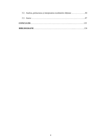 4
3.2. Analiza, prelucrarea şi interpreatrea rezultatelor obţinute ………………...84
3.3. Anexe ……………………………………………………………………...87
CONCLUZII…………………………………………………......…………….…135
BIBLIOGRAFIE………………………………………………….......…………..138
 