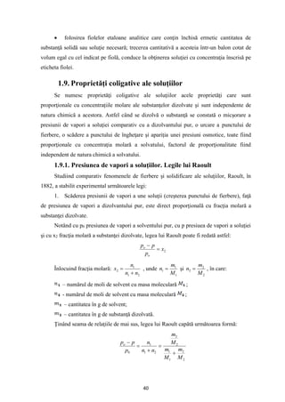 40
• folosirea fiolelor etaloane analitice care conţin închisă ermetic cantitatea de
substanţă solidă sau soluţie necesară; trecerea cantitativă a acesteia într-un balon cotat de
volum egal cu cel indicat pe fiolă, conduce la obţinerea soluţiei cu concentraţia înscrisă pe
eticheta fiolei.
1.9. Proprietăţi coligative ale soluţiilor
Se numesc proprietăţi coligative ale soluţiilor acele proprietăţi care sunt
proporţionale cu concentraţiile molare ale substanţelor dizolvate şi sunt independente de
natura chimică a acestora. Astfel când se dizolvă o substanţă se constată o micşorare a
presiunii de vapori a soluţiei comparativ cu a dizolvantului pur, o urcare a punctului de
fierbere, o scădere a punctului de îngheţare şi apariţia unei presiuni osmotice, toate fiind
proporţionale cu concentraţia molară a solvatului, factorul de proporţionalitate fiind
independent de natura chimică a solvatului.
1.9.1. Presiunea de vapori a soluţiilor. Legile lui Raoult
Studiind comparativ fenomenele de fierbere şi solidificare ale soluţiilor, Raoult, în
1882, a stabilit experimental următoarele legi:
1. Scăderea presiunii de vapori a une soluţii (creşterea punctului de fierbere), faţă
de presiunea de vapori a dizolvantului pur, este direct proporţională cu fracţia molară a
substanţei dizolvate.
Notând cu p0 presiunea de vapori a solventului pur, cu p presiuea de vapori a soluţiei
şi cu x2 fracţia molară a substanţei dizolvate, legea lui Raoult poate fi redată astfel:
2
x
p
p
p
o
o
=
−
Înlocuind fracţia molară:
2
1
1
2
n
n
n
x
+
= , unde
1
1
1
M
m
n = şi
2
2
2
M
m
n = , în care:
– numărul de moli de solvent cu masa moleculară ;
- numărul de moli de solvent cu masa moleculară ;
– cantitatea în g de solvent;
– cantitatea în g de substanţă dizolvată.
Ţinând seama de relaţiile de mai sus, legea lui Raoult capătă următoarea formă:
2
2
1
1
2
2
2
1
1
0
M
m
M
m
M
m
n
n
n
p
p
po
+
=
+
=
−
 