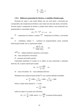 42
2
9
,
126
254
=
=
A
M
1.9.2. Ridicarea punctului de fierbere a soluţiilor.Ebulioscopia
Presiunea de vapori a unei soluţii diluate este mai mică decât a solventului pur
corespunzător, deci temperatura de fierbere a unei soluţii este mai mare decât a solventului.
Această creştere e temperaturii de fierbere a soluţiei foarte diluate a unui neelectrolit este
proporţională cu concentraţia soluţiei:
ΔTe = = E  m (1)
– temperatura de fierbere a soluţiei; – temperatura de fierbere a solventului
pur;
m – molalitatea soluţiei; E – coeficient de proporţionalitate numit constantă
ebulioscopică molală, care se exprimă prin relaţia:
( )
0
1
2
0
1000 vap
H
M
T
R
E
f



= (2)
– căldura molală de vaporizare a solventului;
M1 – masa moleculară a solventului;
R – constanta universală a gazelor.
Explicitând molalitatea în ecuaţia (1) se obţine că masa moleculară a substanţei
dizolvate, M2, se poate exprima prin ecuaţia:
e
T
g
g
E
M




=
1
2
2
1000
(3)
– masa solventului; – masa substanţei dizolvate.
Molalitatea unei soluţii de fracţie molară este, conform definiţiei molalităţii:
1000
1000
1000
1
1
2
1
1
2
1
2


=


=

=
M
X
X
M
n
n
g
n
m
Pentru o soluţie foarte diluată X1→ 1 avem:
1000
1
2

=
M
X
m ,
astfel că ecuaţia (1) se poate scrie sub forma:
1000
1
2


=

M
X
E
Te unde
1
1000
M
k
E e 
= (constanta ebulioscopică).
 
