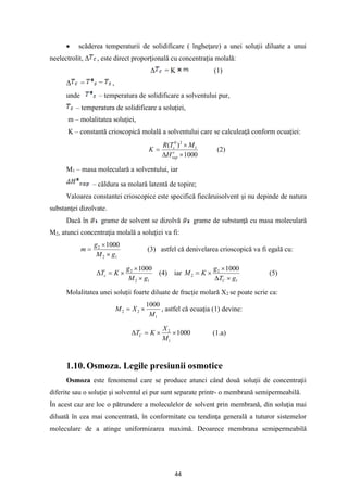 44
• scăderea temperaturii de solidificare ( îngheţare) a unei soluţii diluate a unui
neelectrolit, Δ , este direct proporţională cu concentraţia molală:
Δ = K (1)
Δ = ,
unde – temperatura de solidificare a solventului pur,
– temperatura de solidificare a soluţiei,
m – molalitatea soluţiei,
K – constantă crioscopică molală a solventului care se calculeaţă conform ecuaţiei:
1000
)
( 1
2
0



= o
vap
s
H
M
T
R
K (2)
M1 – masa moleculară a solventului, iar
– căldura sa molară latentă de topire;
Valoarea constantei crioscopice este specifică fiecăruisolvent şi nu depinde de natura
substanţei dizolvate.
Dacă în grame de solvent se dizolvă grame de substanţă cu masa moleculară
M2, atunci concentraţia molală a soluţiei va fi:
1
2
2 1000
g
M
g
m


= (3) astfel că denivelarea crioscopică va fi egală cu:
1
2
2 1000
g
M
g
K
Tc



=
 (4) iar
1
2
2
1000
g
T
g
K
M
C 



= (5)
Molalitatea unei soluţii foarte diluate de fracţie molară X2 se poate scrie ca:
1
2
2
1000
M
X
M 
= , astfel că ecuaţia (1) devine:
1000
1
2


=

M
X
K
TC (1.a)
1.10. Osmoza. Legile presiunii osmotice
Osmoza este fenomenul care se produce atunci când două soluţii de concentraţii
diferite sau o soluţie şi solventul ei pur sunt separate printr- o membrană semipermeabilă.
În acest caz are loc o pătrundere a moleculelor de solvent prin membrană, din soluţia mai
diluată în cea mai concentrată, în conformitate cu tendinţa generală a tuturor sistemelor
moleculare de a atinge uniformizarea maximă. Deoarece membrana semipermeabilă
 