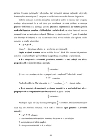 45
permite trecerea moleculelor solventului, dar împiedică trecerea substanţei dizolvate,
fenomenul de osmoză poate fi comparat cu o difuziune care are loc într- un singur sens.
Datorită osmozei, în soluţia din celula osmotică ia naştere o presiune care se opune
tendinţei dizolvantului de a mai trece prin membrană. Această presiune se numeşte
presiune osmotică şi se defineşte ca fiind presiunea suplimentară ce trebuie aplicată
unei soluţii pentru a realiza echilibrul dintre soluţie şi solvent, când încetează trecerea
moleculelor de solvent prin membrană. Mărimea presiunii osmotice poate fi calculată
din diferenţa de înălţime h care se realizează între nivelul soluţiei din capilara celulei
osmotice şi nivelul solventului:
= ,
Unde, – densitatea soluţiei, g – acceleraţia gravitaţională.
Legile presiunii osmotice au fost stabilite de van’t Hoff. El a observat că presiunea
osmotică se supune legilor gazelor ideale şi depinde de concentraţie şi temperatură.
• La temperatură constantă, presiunea osmotică a unei soluţii este direct
proporţională cu concentraţia c a acesteia.
t
cons
c
tan
=

Şi cum concentraţia c este invers proporţională cu volumul V al soluţiei, atunci:
= constant
Analog legii Boyle- Mariotte, unde V
p = constant, V
c
=
1
- volumul molar.
• La o concentraţie constantă, presiunea osmotică π a unei soluţii este direct
proporţională cu temperatura acesteia (exprimată în grade Kelvin).
t
cons
T
tan
=

Analog cu legea lui Gay- Lussac pentru gaze: t
cons
T
P
tan
= . Prin combinarea celor
două legi ale presiunii osmotice, van’t Hoff a formulat legea generală a presiunii
osmotice:
= c , în care.
c- concentraţia soluţiei (moli de substanţă dizolvată la 1L de soluţie);
R- constanta universală a gazelor;
T – temperatura absolută, în K, a soluţiei.
 
