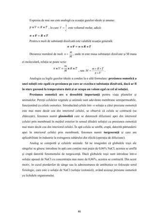 46
Expresia de mai sus este analogă cu ecuaţia gazelor ideale şi anume:
P , în care
c
V
1
= este volumul molar, adică:
Pentru n moli de substanţă dizolvată este valabilă ecuaţia generală:
Deoarece numărul de moli
M
m
n = , unde m este masa substanţei dizolvate şi M masa
ei moleculară, relaţia se poate scrie:
, sau
V
T
R
m
M



=

.
Analogia cu legile gazelor ideale a condus la o altă formulare: presiunea osmotică a
unei soluţii este egală cu presiunea pe care ar execita-o substanţa dizolvată, dacă ar fi
în stare gazoasă la temperatura dată şi ar ocupa un volum egal cu cel al soluţiei.
Presiunea osmotică are o deosebită importanţă pentru viaţa plantelor şi
animalelor. Pereţii celulelor vegetale şi animale sunt adevărate membrane semipermeabile,
funcţionând ca celule osmotice. Introducând celula într- o soluţie a cărei presiune osmotică
este mai mare decât cea din interiorul celulei, se observă că celula se contractă (se
zbârceşte), fenomen numit plasmoliză care se datorează difuziunii apei din interiorul
celulei prin membrană în mediul exterior în sensul diluării soluţiei cu presiunea osmotică
mai mare decât cea din interiorul celulei. În apă celula se umflă, crapă, datorită pătrunderii
apei în interiorul celulei prin membrană, fenomen numit turgescenţă şi care are
aplicabilitate în industrie la extragerea zahărului din sfeclă (operaţia de difuziune).
Analog se comportă şi celulele animale. Să ne imaginăm că globulele roşii ale
sângelui se găsesc introduse în apă care conţine mai puţin de 0,86% NaCl; acestea se umflă
şi crapă datorită fenomenului de turgescenţă. Dacă globulele roşii sunt introduse într-o
soluţie apoasă de NaCl cu concentraţia mai mare de 0,86%, acestea se contractă. Din acest
motiv, în cazul pierderilor de sânge sau la administrarea de antibiotice se foloseşte serul
fiziologic, care este o soluţie de NaCl (soluţie izotonică), având aceeaşi presiune osmotică
cu lichidele organismului.
 