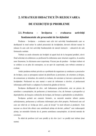 47
2. STRATEGII DIDACTICE ÎN REZOLVAREA
DE EXERCIŢII ŞI PROBLEME
2.1. Predarea – învăţarea – evaluarea activităţi
fundamentale ale procesului de învăţământ
Predarea – învăţarea – evaluarea sunt cele trei activităţi funadamentale care se
desfăşoară în mod unitar în cadrul procesului de învăţământ, devenit eficient numai în
măsura în care cele trei activităţi fundamentale de natură instructiv – educativă ale sale
formează o unitate.
Trebuie ca unele elemente ale învăţării să apară încă de la începutul predării, elevii
fiind solicitaţi să colaboreze cu profesorul la elaborarea unor structuri cognitive, la analiza
unor fenomene, la efectuarea unor experienţe. Fiecare pas de predare – învăţare trebuie să
se soldeze cu un plus de cunoaştere, cu un spor de experienţă, care trebuie constatat şi
evaluat.
Astăzi predarea trebuie privită ca o problemă de organizare şi conducere a proceselor
de învăţare, ceea ce presupune acţiuni de planificare şi proiectare, de orientare şi dirijare,
de comunicare şi stimulare, de control şi evaluare, de cercetare şi inovare a procesului de
învăţământ. Profesorul nu este numai o sursă de informare a elevilor, el prelucrează
informaţia astfel încât s-o adapteze la sitemul de gândire al elevior.
Învăţarea desfăşurată de elev, sub îndrumarea profesorului, este un proces de
asimilare a cunoştinţelor, de prelucrare şi interiorizare a lor, de formare a priceperilor şi
deprinderilor, de însuşire a tehnicilor de învăţare, de formare a aptitudinilor şi atitudinilor.
Învăţarea şcolară are caracter formativ, ea necesită anumite tehnici pentru
achiziţionarea, prelucrarea şi utilizarea informaţiei prin efort propriu. Profesorul este cel
care are rolul de a-i învăţa pe elevi „cum să înveţe” în mod eficient şi productiv. Este
necesar ca elevul din obiect care asimilează ştiinţa să devină „subiect” care redescoperă
ştiinţa, iar metodele folosite de el, pentru asimilarea cunoştinţelor, să devină metode de
cercetare.
În afară de profesor (cel care predă) şi de elev (cui i se predă) mai trebuie ţinut
seama:
 