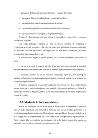 48
• de ceea ce declanşează şi menţine învăţarea – materia de studiat;
• de ceea ce dă sens învăţământului – obiectivele urmărite;
• de posibilităţile metodelor şi mijloacelor de utilizat;
• de influenţele posibile ce intervin din mediul socio- cultural;
• de modul în care se va organiza programul instruirii.
Pentru a fi eficientă orice activitate trebuie să parcurgă trei etape ciclice: proiectare,
desfăşurare, evaluare.
Ioan Jinga defineşte evaluarea ca fiind un proces complex de comparare a
rezultatelor activităţii instructiv- educative cu obiectivele planificate (evaluarea calităţii),
cu resursele utilizate (evaluarea eficienţei) sau cu rezultatele anterioare (evaluarea
progresului). Deci putem observa că:
• evaluarea este un proces (nu un produs), deci o activitate etapizată, desfăşurată în
timp;
• ea nu se rezumă la notarea elevilor (care este expresia numerică a aprecierii
performanţelor şcolare ale acestora), ci vizează domenii şi probleme mult mai complexe;
• evaluarea implică un şir de măsurări, comparaţii, aprecieri, deci judecăţi de
valoare, pe baza cărora se pot adopta anumite decizii, menite să optimizeze activitatea sau
domeniile supuse evaluării.
A stabili o strategie de evaluare în învăţământ echivalează cu a fixa când evaluezi,
sub ce formă, cu ce metode şi mijloace, cum valorifici informaţiile obţinute etc. În final, în
funcţie de concluziile desprinse, elevul îşi va modifica strategia de învăţare, iar profesorul
pe cea de predare.
2.2. Motivaţia în învăţarea chimiei
Alături de inteligenţă sau de stilul cognitiv de procesare a informaţiilor, motivaţia
este un factor important care participă la definirea unui stil de învăţare particular şi la
condiţionarea randamentului şcolar. Motivaţia este un ansamblu de forţe ce incită elevul în
a se angaja într- un comportament dat. Este vorba de un concept care se raportează atât la
factori interni (de personalitate sau intrinseci), cât şi la factori externi (de mediu sau
extriseci) care fac elevul să adopte o conduită particulară.
 