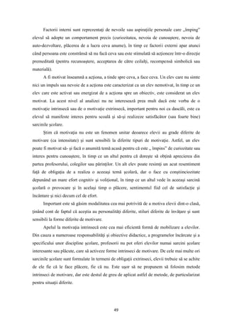 49
Factorii interni sunt reprezentaţi de nevoile sau aspiraţiile personale care „împing”
elevul să adopte un comportament precis (curiozitatea, nevoia de cunoaştere, nevoia de
auto-dezvoltare, plăcerea de a lucra ceva anume), în timp ce factorii externi apar atunci
când persoana este constrânsă să nu facă ceva sau este stimulată să acţioneze într-o direcţie
premeditată (pentru recunoaştere, acceptarea de către ceilalţi, recompensă simbolică sau
materială).
A fi motivat înseamnă a acţiona, a tinde spre ceva, a face ceva. Un elev care nu simte
nici un impuls sau nevoie de a acţiona este caracterizat ca un elev nemotivat, în timp ce un
elev care este activat sau energizat de a acţiona spre un obiectiv, este considerat un elev
motivat. La acest nivel al analizei nu ne interesează prea mult dacă este vorba de o
motivaţie intrinsecă sau de o motivaţie extrinsecă, important pentru noi ca dascăli, este ca
elevul să manifeste interes pentru scoală şi să-şi realizeze satisfăcător (sau foarte bine)
sarcinile şcolare.
Ştim că motivaţia nu este un fenomen unitar deoarece elevii au grade diferite de
motivare (ca intensitate) şi sunt sensibili la diferite tipuri de motivaţie. Astfel, un elev
poate fi motivat să- şi facă o anumită temă acasă pentru că este „ împins” de curiozitate sau
interes pentru cunoaştere, în timp ce un altul pentru că doreşte să obţină aprecierea din
partea profesorului, colegilor sau părinţilor. Un alt elev poate resimţi un acut resentiment
faţă de obligaţia de a realiza o aceeaşi temă şcolară, dar o face cu conştiinciozitate
depunând un mare efort cognitiv şi voliţional, în timp ce un altul vede în aceeaşi sarcină
şcolară o provocare şi în acelaşi timp o plăcere, sentimentul fiid cel de satisfacţie şi
încântare şi nici decum cel de efort.
Important este să găsim modalitatea cea mai potrivită de a motiva elevii dint-o clasă,
ţinând cont de faptul că aceştia au personalităţi diferite, stiluri diferite de învăţare şi sunt
sensibili la forme diferite de motivare.
Apelul la motivaţia intrinsecă este cea mai eficientă formă de mobilizare a elevilor.
Din cauza a numeroase responsabilităţi şi obiective didactice, a programelor încărcate şi a
specificului unor discipline şcolare, profesorii nu pot oferi elevilor numai sarcini şcolare
interesante sau plăcute, care să activeze forme intrinseci de motivare. De cele mai multe ori
sarcinile şcolare sunt formulate în termeni de obligaţii extrinseci, elevii trebuie să se achite
de ele fie că le face plăcere, fie că nu. Este uşor să ne propunem să folosim metode
intrinseci de motivare, dar este destul de greu de aplicat astfel de metode, de particularizat
pentru situaţii diferite.
 