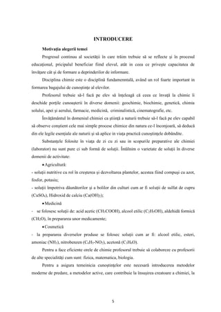 5
INTRODUCERE
Motivaţia alegerii temei
Progresul continuu al societăţii în care trăim trebuie să se reflecte şi în procesul
educaţional, pricipalul beneficiar fiind elevul, atât in ceea ce priveşte capacitatea de
învăţare cât şi de formare a deprinderilor de informare.
Disciplina chimie este o disciplină fundamenntală, având un rol foarte important in
formarea bagajului de cunoştinţe al elevilor.
Profesorul trebuie să-l facă pe elev să înţeleagă că ceea ce învaţă la chimie îi
deschide porţile cunoaşterii în diverse domenii: geochimie, biochimie, genetică, chimia
solului, apei şi aerului, farmacie, medicină, criminalistică, cinematografie, etc.
Învăţământul în domeniul chimiei ca ştiinţă a naturii trebuie să-l facă pe elev capabil
să observe conştient cele mai simple procese chimice din natura ce-l înconjoară, să deducă
din ele legile esenţiale ale naturii şi să aplice in viaţa practică cunoştinţele dobândite.
Substanţele folosite în viaţa de zi cu zi sau in scopurile preparative ale chimiei
(laborator) nu sunt pure ci sub formă de soluţii. Întâlnim o varietate de soluţii în diverse
domenii de activitate:
•Agricultură:
- soluţii nutritive cu rol în creşterea şi dezvoltarea plantelor, acestea fiind compuşi cu azot,
fosfor, potasiu;
- soluţii împotriva dăunătorilor şi a bolilor din culturi cum ar fi soluţii de sulfat de cupru
(CuSO4), Hidroxid de calciu (Ca(OH)2);
•Medicină
- se folosesc soluţii de: acid acetic (CH3COOH), alcool etilic (C2H5OH), aldehidă formică
(CH2O), în prepararea unor medicamente;
•Cosmetică
- la prepararea diverselor produse se folosec soluţii cum ar fi: alcool etilic, esteri,
amoniac (NH3), nitrobenzen (C6H5-NO2), acetonă (C3H6O).
Pentru a face eficiente orele de chimie profesorul trebuie să colaboreze cu profesorii
de alte specialităţi cum sunt: fizica, matematica, biologia.
Pentru a asigura temeinicia cunoştinţelor este necesară introducerea metodelor
moderne de predare, a metodelor active, care contribuie la însuşirea creatoare a chimiei, la
 