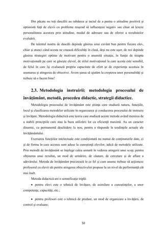 50
Din păcate nu toţi dascălii au rabdarea şi tactul de a pastra o atitudine pozitivă şi
optimistă faţă de elevii cu probleme reuşind să influenţeze negativ sau chiar să lezeze
personalitatea acestora prin atitudine, modul de adresare sau de oferire a rezultatelor
evaluării.
De talentul nostru de dascăli depinde găsirea unui cuvânt bun pentru fiecare elev,
chiar şi atunci când acesta ne creează dificultăţi în clasă, deşi nu este uşor, de noi depinde
găsirea strategiei optime de motivare pentru o anumită situaţie, în funţie de treapta
motivaţională pe care se găseşte elevul, de stilul motivaţional la care acesta este sensibil,
de felul în care îşi evaluează propria capacitate de efort şe de experienţa acestuia în
asumarea şi atingerea de obiective. Avem şansa să ajutăm la creşterea unor personalităţi şi
trebuie să o facem bine!
2.3. Metodologia instruirii: metodologia procesului de
învăţământ, metodă, procedeu didactic, strategii didactice.
Metodologia procesului de învăţământ este ştiinţa care studiază natura, funcţiile,
locul şi clasificarea metodelor utilizate în organizarea şi conducerea procesului de instruire
şi învăţare. Metodologia didactică este teoria care studiază aceste metode având menirea de
a stabili principiile care stau la baza utilizării lor cu eficienţă maximă. Au un caracter
dinamic, cu permanentă deschidere la nou, pentru a răspunde la tendinţele actuale ale
învăţământului.
Exersarea funcţiilor intelectuale este condiţionată nu numai de conţinuturile date, ci
şi de forma în care acestea sunt aduse la cunoştinţă elevilor, adică de metodele utilizate.
Prin metodă de învăţământ se înţelege calea urmată în vederea atingerii unui scop, pentru
obţinerea unui rezultat, un mod de urmărire, de căutare, de cercetare şi de aflare a
adevărului. Metoda de învăţământ precizează în ce fel şi cum anume trebuie să acţioneze
profesorul cu elevii săi pentru atingerea obiectivelor propuse la un nivel de performanţă cât
mai înalt.
Metoda didactică are o semnificaţie triplă:
• pentru elevi este o tehnică de învăţare, de asimilare a cunoştinţelor, a unor
competenţe, capacităţi, etc.;
• pentru profesori este o tehnică de predare, un mod de organizare a învăţării, de
control şi evaluare;
 