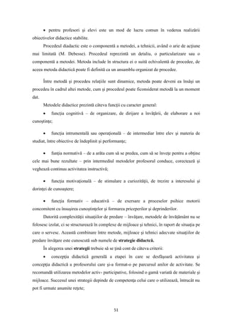 51
• pentru profesori şi elevi este un mod de lucru comun în vederea realizării
obiectivelor didactice stabilite.
Procedeul diadactic este o componentă a metodei, a tehnicii, având o arie de acţiune
mai limitată (M. Debesse). Procedeul reprezintă un detaliu, o particularizare sau o
componentă a metodei. Metoda include în structura ei o suită echivalentă de procedee, de
aceea metoda didactică poate fi definită ca un ansamblu organizat de procedee.
Între metodă şi procedeu relaţiile sunt dinamice, metoda poate deveni ea însăşi un
procedeu în cadrul altei metode, cum şi procedeul poate ficonsiderat metodă la un moment
dat.
Metodele didactice prezintă câteva funcţii cu caracter general:
• funcţia cognitivă – de organizare, de dirijare a învăţării, de elaborare a noi
cunoştinţe;
• funcţia intrumentală sau operaţională – de intermediar între elev şi materia de
studiat, între obiective de îndeplinit şi performanţe;
• funţia normativă – de a arăta cum să se predea, cum să se înveţe pentru a obţine
cele mai bune rezultate – prin intermediul metodelor profesorul conduce, corectează şi
veghează continuu activitatea instructivă;
• funcţia motivaţională – de stimulare a curiozităţii, de trezire a interesului şi
dorinţei de cunoaştere;
• funcţia formativ – educativă – de exersare a proceselor psihice motorii
concomitent cu însuşirea cunoştinţelor şi formarea priceperilor şi deprinderilor.
Datorită complexităţii situaţiilor de predare – învăţare, metodele de învăţământ nu se
folosesc izolat, ci se structurează în complexe de mijloace şi tehnici, în raport de situaţia pe
care o servesc. Această combinare între metode, mijloace şi tehnici adecvate situaţiilor de
predare învăţare este cunoscută sub numele de strategie didactcă.
În alegerea unei strategii trebuie să se ţină cont de câteva criterii:
• concepţia didactică generală a etapei în care se desfăşoară activitatea şi
concepţia didactică a profesorului care şi-a format-o pe parcursul anilor de activitate. Se
recomandă utilizarea metodelor activ- participative, folosind o gamă variată de materiale şi
mijloace. Succesul unei strategii depinde de competenţa celui care o utilizează, întrucât nu
pot fi urmate anumite reţete;
 