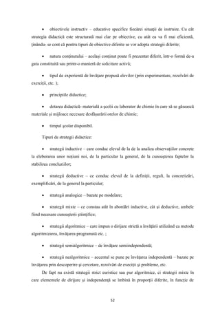 52
• obiectivele instructiv – educative specifice fiecărei situaţii de instruire. Cu cât
strategia didactică este structurată mai clar pe obiective, cu atât ea va fi mai eficientă,
ţinându- se cont că pentru tipuri de obiective diferite se vor adopta strategii diferite;
• natura conţinutului – acelaşi conţinut poate fi prezentat diferit, într-o formă de-a
gata constituită sau printr-o manieră de solicitare activă;
• tipul de experientă de învăţare propusă elevilor (prin experimentare, rezolvări de
exerciţii, etc. );
• principiile didactice;
• dotarea didactică- materială a şcolii cu laborator de chimie în care să se găsească
materiale şi mijloace necesare desfăşurării orelor de chimie;
• timpul şcolar disponibil.
Tipuri de strategii didactice:
• strategii inductive – care conduc elevul de la de la analiza observaţiilor concrete
la eleborarea unor noţiuni noi, de la particular la general, de la cunoaşterea faptelor la
stabilirea concluziilor;
• strategii deductive – ce conduc elevul de la definiţii, reguli, la concretizări,
exemplificări, de la general la particular;
• strategii analogice – bazate pe modelare;
• strategii mixte – ce constau atât în abordări inductive, cât şi deductive, ambele
fiind necesare cunoaşterii ştiinţifice;
• strategii algoritmice – care impun o dirijare strictă a învăţării utilizând ca metode
algoritmizarea, învăţarea programată etc. ;
• strategii semialgoritmice – de învăţare semiindependentă;
• strategii nealgoritmice – accentul se pune pe învăţarea independentă – bazate pe
învăţarea prin descoperire şi cercetare, rezolvări de execiţii şi probleme, etc.
De fapt nu există strategii strict euristice sau pur algoritmice, ci strategii mixte în
care elementele de dirijare şi independenţă se îmbină în proporţii diferite, în funcţie de
 