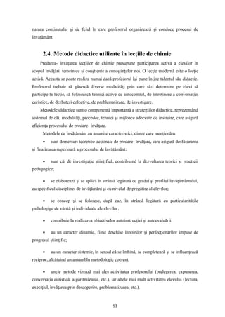 53
natura conţinutului şi de felul în care profesorul organizează şi conduce procesul de
învăţământ.
2.4. Metode didactice utilizate în lecţiile de chimie
Predarea- învăţarea lecţiilor de chimie presupune participarea activă a elevilor în
scopul învăţării temeinice şi conştiente a cunoştinţelor noi. O lecţie modernă este o lecţie
activă. Aceasta se poate realiza numai dacă profesorul îşi pune în joc talentul său didactic.
Profesorul trebuie să găsescă diverse modalităţi prin care să-i determine pe elevi să
participe la lecţie, să folosească tehnici active de autocontrol, de întreţinere a conversaţiei
euristice, de dezbateri colective, de problematizare, de investigare.
Metodele didactice sunt o componentă importantă a strategiilor didactice, reprezentând
sistemul de căi, modalităţi, procedee, tehnici şi mijloace adecvate de instruire, care asigură
eficienţa procesului de predare- învăţare.
Metodele de învăţământ au anumite caracteristici, dintre care menţionăm:
• sunt demersuri teoretico-acţionale de predare- învăţare, care asigură desfăşurarea
şi finalizarea superioară a procesului de învăţământ;
• sunt căi de investigaţie ştiinţifică, contribuind la dezvoltarea teoriei şi practicii
pedagogice;
• se elaborează şi se aplică în strânsă legătură cu gradul şi profilul învăţământului,
cu specificul disciplinei de învăţământ şi cu nivelul de pregătire al elevilor;
• se concep şi se folosesc, după caz, în strânsă legătură cu particularităţile
psihologige de vârstă şi individuale ale elevilor;
• contribuie la realizarea obiectivelor autoinstrucţiei şi autoevaluării;
• au un caracter dinamic, fiind deschise înnoirilor şi perfecţionărilor impuse de
progresul ştiinţific;
• au un caracter sistemic, în sensul că se îmbină, se completează şi se influenţează
reciproc, alcătuind un ansamblu metodologic coerent;
• unele metode vizează mai ales activitatea profesorului (prelegerea, expunerea,
conversaţia euristică, algoritmizarea, etc.), iar altele mai mult activitatea elevului (lectura,
execiţiul, învăţarea prin descoperire, problematizarea, etc.).
 