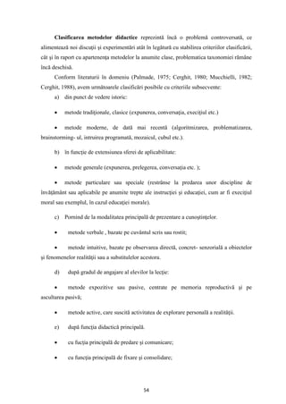 54
Clasificarea metodelor didactice reprezintă încă o problemă controversată, ce
alimentează noi discuţii şi experimentări atât în legătură cu stabilirea criteriilor clasificării,
cât şi în raport cu apartenenţa metodelor la anumite clase, problematica taxonomiei rămâne
încă deschisă.
Conform literaturii în domeniu (Palmade, 1975; Cerghit, 1980; Mucchielli, 1982;
Cerghit, 1988), avem următoarele clasificări posibile cu criteriile subsecvente:
a) din punct de vedere istoric:
• metode tradiţionale, clasice (expunerea, conversaţia, execiţiul etc.)
• metode moderne, de dată mai recentă (algoritmizarea, problematizarea,
brainstorming- ul, intruirea programată, mozaicul, cubul etc.).
b) în funcţie de extensiunea sferei de aplicabilitate:
• metode generale (expunerea, prelegerea, conversaţia etc. );
• metode particulare sau speciale (restrânse la predarea unor discipline de
învăţământ sau aplicabile pe anumite trepte ale instrucţiei şi educaţiei, cum ar fi execiţiul
moral sau exemplul, în cazul educaţiei morale).
c) Pornind de la modalitatea principală de prezentare a cunoştinţelor.
• metode verbale , bazate pe cuvântul scris sau rostit;
• metode intuitive, bazate pe observarea directă, concret- senzorială a obiectelor
şi fenomenelor realităţii sau a substitulelor acestora.
d) după gradul de angajare al elevilor la lecţie:
• metode expozitive sau pasive, centrate pe memoria reproductivă şi pe
ascultarea pasivă;
• metode active, care suscită activitatea de explorare personală a realităţii.
e) după funcţia didactică principală.
• cu fucţia principală de predare şi comunicare;
• cu funcţia principală de fixare şi consolidare;
 