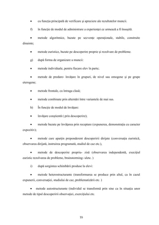55
• cu funcţia principală de verificare şi apreciere ale rezultatelor muncii.
f) în funcţie de modul de administrare a experienţei ce urmează a fi însuşită.
• metode algoritmice, bazate pe secvenţe operaţionale, stabile, construite
dinainte;
• metode euristice, bazate pe descoperire proprie şi rezolvare de probleme.
g) după forma de organizare a muncii:
• metode individuale, pentru fiecare elev în parte;
• metode de predare- învăţare în grupuri, de nivel sau omogene şi pe grupe
eterogene;
• metode frontale, cu întraga clasă;
• metode combinate prin alternări între variantele de mai sus.
h) În funcţie de modul de învăţare:
• învăţare conştientă ( prin descoperire);
• metode bazate pe învăţarea prin receptare (expunerea, demonstraţia cu caracter
expozitiv);
• metode care aparţin preponderent descoperirii dirijate (conversaţia euristică,
observarea dirijată, instruirea programată, studiul de caz etc.),
• metode de descoperire propriu- zisă (observarea independentă, execiţiul
euristic rezolvarea de probleme, brainstorming- uletc. )
i) după sorgintea schimbării produse la elevi:
• metode heterostructurante (transformarea se produce prin altul, ca în cazul
expunerii, conversaţiei, studiului de caz, problematizării etc. )
• metode autostructurante (individul se transformă prin sine ca în situaţia unor
metode de tipul descoperirii observaţiei, exerciţiului etc.
 