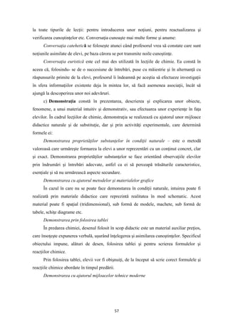 57
la toate tipurile de lecţii: pentru introducerea unor noţiuni, pentru reactualizarea şi
verificarea cunoştinţelor etc. Conversaţia cunoaşte mai multe forme şi anume:
Conversaţia catehetică se foloseşte atunci când profesorul vrea să constate care sunt
noţiunile asimilate de elevi, pe baza cărora se pot transmite noile cunoştinţe.
Conversaţia euristică este cel mai des utilizată în lecţiile de chimie. Ea constă în
aceea că, folosindu- se de o succesiune de întrebări, puse cu măiestrie şi în alternanţă cu
răspunsurile primite de la elevi, profesorul îi îndeamnă pe aceştia să efectueze investigaţii
în sfera informaţiilor existente deja în mintea lor, să facă asemenea asociaţii, încât să
ajungă la descoperirea unor noi adevăruri.
c) Demonstraţia constă în prezentarea, descrierea şi explicarea unor obiecte,
fenomene, a unui material intuitiv şi demonstrativ, sau efectuarea unor experienţe în faţa
elevilor. În cadrul lecţiilor de chimie, demonstraţia se realizează cu ajutorul unor mijloace
didactice naturale şi de substituţie, dar şi prin activităţi experimentale, care determină
formele ei:
Demonstrarea proprietăţilor substanţelor în condiţii naturale – este o metodă
valoroasă care urmăreşte formarea la elevi a unor reprezentări cu un conţinut concret, clar
şi exact. Demonstrarea proprietăţilor substanţelor se face orientând observaţiile elevilor
prin îndrumări şi întrebări adecvate, astfel ca ei să perceapă trăsăturile caracteristice,
esenţiale şi să nu urmărească aspecte secundare.
Demonstrarea cu ajutorul metodelor şi materialelor grafice
În cazul în care nu se poate face demonstarea în condiţii naturale, intuirea poate fi
realizată prin materiale didactice care reprezintă realitatea în mod schematic. Acest
material poate fi spaţial (tridimensional), sub formă de modele, machete, sub formă de
tabele, schiţe diagrame etc.
Demonstrarea prin folosirea tablei
În predarea chimiei, desenul folosit în scop didactic este un material auxiliar preţios,
care însoţeşte expunerea verbală, uşurând înţelegerea şi asimilarea cunoştinţelor. Specificul
obiectului impune, alături de desen, folosirea tablei şi pentru scrierea formulelor şi
reacţiilor chimice.
Prin folosirea tablei, elevii vor fi obişnuiţi, de la început să scrie corect formulele şi
reacţiile chimice abordate în timpul predării.
Demonstrarea cu ajutorul mijloacelor tehnice moderne
 