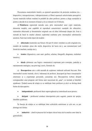 58
Prezentarea materialului intuitiv cu ajutorul aparateleor de proiecţie moderne (ex. :
diapozitive, retroproiectoare, videoproiectoare şi filme) uşurează selectivitatea perceptivă.
Aceste materiale trebuie studiate în pralabil de către profesor, pentru a alege esenţialul şi
pentru a decide în ce moment al lecţiei şi în ce măsură vor fi folosite.
d) Modelarea reprezintă metoda care, prin intermediul unor copii materiale,
denumite modele, este capabilă să reproducă caracteristici esenţiale ale obiectelor,
sistemelor obiectuale şi fenomenelor originale sau să ofere informaţii despre ele. Este o
metodă de bază în studiul chimiei explorând realitatea prin intermediul substitutelor
acestora. Sunt mai multe tipuri de modele:
• obiectuale (materiale sau fizice). Ele pot fi relativ similare cu cele originale (ex.
modele de instalaţii, piese din sticlă, dispozitive de lucru etc.), sau miniaturizate (sub
formă de machete, mulaje etc.);
• iconice (figurative), cum sunt: grafice, scheme, fotografii, diagrame, simboluri
intuitive;
• ideale (abstracte sau logico- matematice) exprimate prin concepte, judecăţi şi
raţionamente analogice, sau prin legi, teorii, formule etc.
e) Descoperirea este o altă metodă de explorare indirectă utilizată frecvent. Prin
intermediul acestei metode, elevii, îndrumaţi de profesor, descoperă pe baza cunoştinţelor
anterioare şi a experienţei personale, cunoştinţe noi. Descoperirea trebuie dirijată
corespunzător unui program sub forma unei succesiuni de „paşi”, ce include şi întrebări
ajutătoare. Ţinând seama de relaţia ce se stabileşte între profesori şi elevi se disting două
forme de descoperire:
• independentă- profesorul doar supraveghează şi controlează acest proces;
• dirijată – profesorul conduce descoperirea prin sugestii, puncte de sprijin,
întrebări ajutătoare.
În funcţie de relaţia ce se stabileşte între achiziţiile anteirioare şi cele noi, se pot
distinge trei forme:
• inductivă – când în procesul de învăţare elevul trece de la analiza unor date la
generalizări;
 