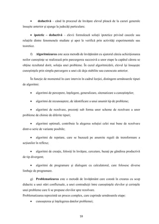 59
• deductivă – când în procesul de învăţare elevul pleacă de la cazuri generale
însuşite anterior şi ajunge la judecăţi particulare;
• ipotetic – deductivă – elevii formulează soluţii ipotetice privind cauzele sau
relaţiile dintre fenomenele studiate şi apoi le verifică prin activităţi experimentale sau
teoretice.
f) Algoritmizarea este acea metodă de învăţământ cu ajutorul căreia achiziţionarea
noilor cunoştinţe se realizează prin parcurgerea succesivă a unor etape la capătul cărora se
obţine rezultatul dorit, soluţia unei probleme. În cazul algoritmizării, elevul îşi însuşeşte
cunoştinţele prin simpla parcurgere a unei căi deja stabilite sau cunoscute anterior.
În funcţie de momentul în care intervin în cadrul lecţiei, distingem următoarele tipuri
de algoritmi:
• algoritmi de percepere, înţelegere, generalizare, sitematizare a cunoştinţelor;
• algoritmi de recunoaştere, de identificare a unui anumit tip de probleme;
• algoritmi de rezolvare, prezenţi sub forma unor scheme de rezolvare a unor
probleme de chimie de diferite tipuri;
• algoritmi optimali, contribuie la alegerea soluţiei celei mai bune de rezolvare
dintr-o serie de variante posibile;
• algoritmi de repetare, care se bazează pe anumite reguli de trensformare a
acţiunilor în reflexe;
• algoritmi de creaţie, folosiţi în învăţare, cercetare, bazaţi pe gândirea productivă
de tip divergent;
• algoritmi de programare şi dialogare cu calculatorul, care folosesc diverse
limbaje de programare.
g) Problematizarea este o metodă de învăţământ care constă în crearea cu scop
didactic a unei stări conflictuale, a unei contradicţii între cunoştinţele elevilor şi cerinţele
unei probleme care li se propune elevilor spre rezolvare.
Problematizarea reprezintă un proces complex, care cuprinde următoarele etape:
• cunoaşterea şi înţelegerea datelor problemei;
 