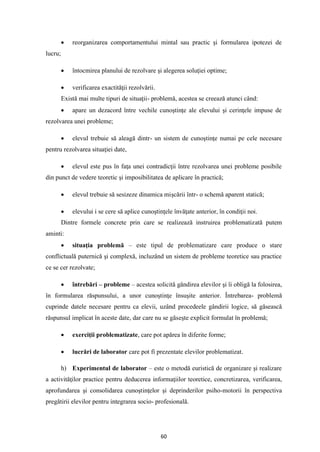 60
• reorganizarea comportamentului mintal sau practic şi formularea ipotezei de
lucru;
• întocmirea planului de rezolvare şi alegerea soluţiei optime;
• verificarea exactităţii rezolvării.
Există mai multe tipuri de situaţii- problemă, acestea se creează atunci când:
• apare un dezacord între vechile cunoştinţe ale elevului şi cerinţele impuse de
rezolvarea unei probleme;
• elevul trebuie să aleagă dintr- un sistem de cunoştinţe numai pe cele necesare
pentru rezolvarea situaţiei date,
• elevul este pus în faţa unei contradicţii între rezolvarea unei probleme posibile
din punct de vedere teoretic şi imposibilitatea de aplicare în practică;
• elevul trebuie să sesizeze dinamica mişcării într- o schemă aparent statică;
• elevului i se cere să aplice cunoştinţele învăţate anterior, în condiţii noi.
Dintre formele concrete prin care se realizează instruirea problematizată putem
aminti:
• situaţia problemă – este tipul de problematizare care produce o stare
conflictuală puternică şi complexă, incluzând un sistem de probleme teoretice sau practice
ce se cer rezolvate;
• întrebări – probleme – acestea solicită gândirea elevilor şi îi obligă la folosirea,
în formularea răspunsului, a unor cunoştinţe însuşite anterior. Întrebarea- problemă
cuprinde datele necesare pentru ca elevii, uzând procedeele gândirii logice, să găsească
răspunsul implicat în aceste date, dar care nu se găseşte explicit formulat în problemă;
• exerciţii problematizate, care pot apărea în diferite forme;
• lucrări de laborator care pot fi prezentate elevilor problematizat.
h) Experimentul de laborator – este o metodă euristică de organizare şi realizare
a activităţilor practice pentru deducerea informaţiilor teoretice, concretizarea, verificarea,
aprofundarea şi consolidarea cunoştinţelor şi deprinderilor psiho-motorii în perspectiva
pregătirii elevilor pentru integrarea socio- profesională.
 