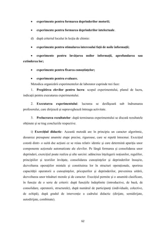 62
• experimente pentru formarea deprinderilor motorii;
• experimente pentru formarea deprinderilor intelectuale.
d) după criteriul locului în lecţia de chimie:
• experimente pentru stimularea interesului faţă de noile informaţii;
• experimente pentru învăţarea noilor informaţii, aprofundarea sau
extinderea lor;
• experimente pentru fixarea cunoştinţelor;
• experimente pentru evaluare.
Metodica organizării experimentelor de laborator cuprinde trei faze:
1. Pregătirea elevilor pentru lucru: scopul experimentului, planul de lucru,
indicaţii pentru executarea experimentului.
2. Executarea experimentului: lucrarea se desfăşoară sub îndrumarea
profesorului, care dirijează şi supraveghează întreaga activitate.
3. Prelucrarea rezultatelor: după terminarea experimentului se discută rezultatele
obţinute şi se trag concluziile respective.
i) Exerciţiul didactic- Această metodă are în principiu un caracter algoritmic,
deoarece presupune anumite etape precise, riguroase, care se repetă întocmai. Execiţiul
constă dintr- o suită dse acţiuni ce se reiau relativ identic şi care determină apariţia unor
componente acţionale automatizate ale elevilor. Pe lângă formarea şi consolidarea unor
deprinderi, exerciţiul poate realiza şi alte sarcini: adâncirea înţelegerii noţiunilor, regulilor,
principiilor şi teoriilor învăţate, consolidarea cunoştinţelor şi deprinderilor însuşite,
dezvoltarea operaţiilor mintale şi constituirea lor în structuri operaţionale, sporirea
capacităţii operatorii a cunoştinţelor, priceperilor şi deprinderilor, prevenirea uitării,
dezvoltarea unor trăsături morale şi de caracter. Execiţiul permite şi o anumită clasificare,
în funcţie de o serie de criterii: după funcţiile îndeplinite (introductive, de bază, de
consolidare, operatorii, structurale), după numărul de participanţi (individuale, colective,
de echipă), după gradul de intervenţie a cadrului didactic (dirijate, semidirijate,
autodirijate, combinate).
 