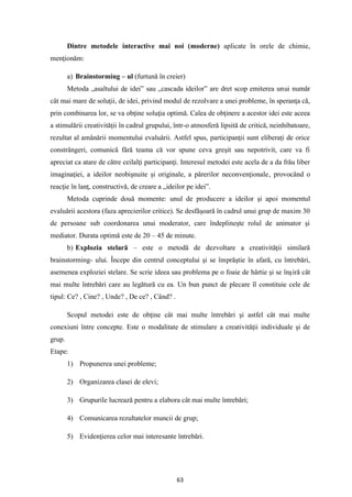 63
Dintre metodele interactive mai noi (moderne) aplicate în orele de chimie,
menţionăm:
a) Brainstorming – ul (furtună în creier)
Metoda „asaltului de idei” sau „cascada ideilor” are dret scop emiterea unui număr
cât mai mare de soluţii, de idei, privind modul de rezolvare a unei probleme, în speranţa că,
prin combinarea lor, se va obţine soluţia optimă. Calea de obţinere a acestor idei este aceea
a stimulării creativităţii în cadrul grupului, într-o atmosferă lipsită de critică, neinhibatoare,
rezultat al amânării momentului evaluării. Astfel spus, participanţii sunt eliberaţi de orice
constrângeri, comunică fără teama că vor spune ceva greşit sau nepotrivit, care va fi
apreciat ca atare de către ceilalţi participanţi. Interesul metodei este acela de a da frâu liber
imaginaţiei, a ideilor neobişnuite şi originale, a părerilor neconvenţionale, provocând o
reacţie în lanţ, constructivă, de creare a „ideilor pe idei”.
Metoda cuprinde două momente: unul de producere a ideilor şi apoi momentul
evaluării acestora (faza aprecierilor critice). Se desfăşoară în cadrul unui grup de maxim 30
de persoane sub coordonarea unui moderator, care îndeplineşte rolul de animator şi
mediator. Durata optimă este de 20 – 45 de minute.
b) Explozia stelară – este o metodă de dezvoltare a creativităţii similară
brainstorming- ului. Începe din centrul conceptului şi se împrăştie în afară, cu întrebări,
asemenea exploziei stelare. Se scrie ideea sau problema pe o foaie de hârtie şi se înşiră cât
mai multe întrebări care au legătură cu ea. Un bun punct de plecare îl constituie cele de
tipul: Ce? , Cine? , Unde? , De ce? , Când? .
Scopul metodei este de obţine cât mai multe întrebări şi astfel cât mai multe
conexiuni între concepte. Este o modalitate de stimulare a creativităţii individuale şi de
grup.
Etape:
1) Propunerea unei probleme;
2) Organizarea clasei de elevi;
3) Grupurile lucrează pentru a elabora cât mai multe întrebări;
4) Comunicarea rezultatelor muncii de grup;
5) Evidenţierea celor mai interesante întrebări.
 