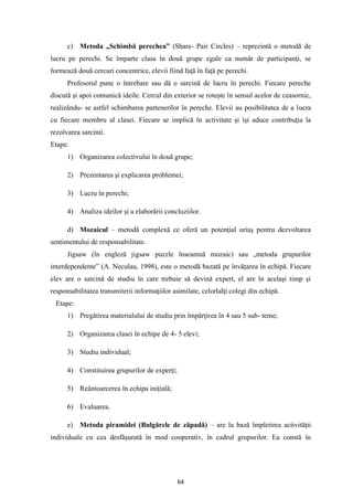 64
c) Metoda „Schimbă perechea” (Share- Pair Circles) – reprezintă o metodă de
lucru pe perechi. Se împarte clasa în două grupe egale ca număr de participanţi, se
formează două cercuri concentrice, elevii fiind faţă în faţă pe perechi.
Profesorul pune o întrebare sau dă o sarcină de lucru în perechi. Fiecare pereche
discută şi apoi comunică ideile. Cercul din exterior se roteşte în sensul acelor de ceasornic,
realizându- se astfel schimbarea partenerilor în pereche. Elevii au posibilitatea de a lucra
cu fiecare membru al clasei. Fiecare se implică în activitate şi îşi aduce contribuţia la
rezolvarea sarcinii.
Etape:
1) Organizarea colectivului în două grupe;
2) Prezentarea şi explicarea problemei;
3) Lucru în perechi;
4) Analiza ideilor şi a elaborării concluziilor.
d) Mozaicul – metodă complexă ce oferă un potenţial uriaş pentru dezvoltarea
sentimentului de responsabilitate.
Jigsaw (în engleză jigsaw puzzle înseamnă mozaic) sau „metoda grupurilor
interdependente” (A. Neculau, 1998), este o metodă bazată pe învăţarea în echipă. Fiecare
elev are o sarcină de studiu în care trebuie să devină expert, el are în acelaşi timp şi
responsabilitatea transmiterii informaţiilor asimilate, celorlalţi colegi din echipă.
Etape:
1) Pregătirea materialului de studiu prin împărţirea în 4 sau 5 sub- teme;
2) Organizarea clasei în echipe de 4- 5 elevi;
3) Studiu individual;
4) Constituirea grupurilor de experţi;
5) Reântoarcerea în echipa iniţială;
6) Evaluarea.
e) Metoda piramidei (Bulgărele de zăpadă) – are la bază împletirea activităţii
individuale cu cea desfăşurată în mod cooperativ, în cadrul grupurilor. Ea constă în
 